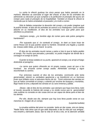 La nutria le ofreció gustosa los cinco peces que había pescado en la
mañana. Mientras se acercaba al lugar del chacal, el dios de los animales iba
admirando su devoción ya que cumplían a la perfección el precepto del ayuno sin
romper para nada el precepto de la hospitalidad. También el chacal le ofreció la
merienda que le había arrebatado al pescador y le invitó a comer.
Sólo le faltaba comprobar la devoción del conejo y sin poder imaginar qué
le podría brindar, el dios de los animales se acercó a su madriguera. Como estaba
absorto en su meditación, el dios de los animales tuvo que gritar para que
advirtiera su presencia:
-Hermano conejo, ¿no tendrás algo de comer para este pobre peregrino
hambriento?
-Por supuesto que sí –le contestó el conejo-, te daré un buen trozo de
carne fresca con la que podrás saciar tu hambre. Enciende una fogata y cuando
las brasas estén listas, yo te traeré la carne.
El dios de los animales reunió ramas y palos e hizo lo que le había pedido
el conejo. Por mucho que pensaba y pensaba, no podía imaginar de dónde iba a
conseguir el conejo la carne.
Cuando la brasa estaba en su punto, apareció el conejo y se arrojó al fuego
diciéndole al peregrino:
-La carne que quiero ofrecerte es mi propio cuerpo, pues sé que a los
hombres les encanta comer conejo asado. Aliméntate conmigo y sigue
reconfortado tu camino.
Fue entonces cuando el dios de los animales, conmovido ante tanta
generosidad, retomó su verdadera apariencia y se transformó en un hermoso
joven que brillaba como si estuviera hecho de luz. Tomó entonces las cenizas en
que se había convertido el conejo y volando por encima de bosques y montañas,
llegó hasta la luna y depositó las cenizas en su cara inmensa y pálida.
-Deseo –dijo el dios de los animales- que siempre que haya luna llena, todo
el mundo recuerde la historia del conejo y no olvide nunca que la generosidad
más sublime no consiste en dar cosas sino en ser capaz de darse para el bien de
los demás.
Por ello, desde ese día, siempre que hay luna llena puede verse en sus
manchas la imagen de un conejo.
(Leyenda budista)
La prueba sublime del amor no consiste tanto en dar cosas, sino en darse.
”Nadie tiene más amor que el que está dispuesto a dar la vida por sus amigos”,
nos enseñó y demostró Jesús. Dar la vida en el día a día, en la atención amable
114
 