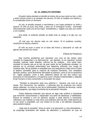 44.- EL ARBOLITO ENFERMO
El padre había plantado el arbolito el mismo día en que nació su hijo, y niño
y árbol crecían juntos y se amaban con ternura. El niño lo cuidaba con esmero y
lo consideraba como un hermano.
Un día, el arbolito empezó a marchitarse y sus hojas perdieron su brillo y
lozanía. El niño se puso muy triste, y para ver si conseguía curarlo, arrancaba
dolorosamente cada una de las hojas amarillentas y regaba sus pies con cariño
y con cuidado.
Una tarde, el sufriente arbolito se dobló ante su amigo y le dijo con voz
adolorida:
-El mal que me devora está en mis raíces. Si tú pudieras curarlas,
recobraría mi fuerza y lozanía.
El niño se puso a cavar en la base del tronco y descubrió un nido de
jejenes devorando sus raíces.
(Fábula de Pestalozzi)
Hay muchos problemas que requieren una cura en las raíces: para
combatir la inseguridad y la delincuencia, por ejemplo, no se requieren nuevas
cárceles, policías mejor dotadas, reforma de los códigos..., sino sobre todo,
combatir la miseria que es la raíz de gran parte de los problemas sociales. La
pobreza es la principal enfermedad que debemos enfrentar con coraje en
nuestros días. No es posible ni aceptable que nos resignemos a ella como si fuera
el destino inevitable para la mayoría de nuestros hermanos. Con verdadera
decisión política, sería fácilmente derrotable la pobreza, como lo fue la esclavitud
en siglos pasados. Junto a esto, debemos atacar de raíz esa cultura que
promueve el individualismo y el egoísmo como virtudes fundamentales y degrada
al ser humano a mero consumidor y comprador de cosas.
También la educación está muy enferma y requiere una cura en sus
raíces. Con frecuencia, los cambios y reformas que se proponen son meros
paños calientes, no tocan la raíz de la enfermedad. Cambios de técnicas, meras
modas pasajeras, que dejan la entraña de la educación intocada.
Todos debemos entender que educar es algo más sublime e importante
que transmitir conocimientos o desarrollar una serie de destrezas y habilidades.
Educar es enseñar a vivir en plenitud, ayudar a cada alumno a conocerse,
valorarse y así moldear su vida como una auténtica obra de arte. Cada alumno es
un ser único e irrepetible, con una misión en la vida, y los talentos necesarios
para poderla realizar.
Urge que la sociedad tome en serio a la educación y a los educadores y
se proponga levantarlos del estado de abandono y postración en que se
118
 