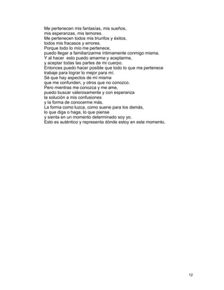 Me pertenecen mis fantasías, mis sueños,
mis esperanzas, mis temores.
Me pertenecen todos mis triunfos y éxitos,
todos mis fracasos y errores.
Porque todo lo mío me pertenece,
puedo llegar a familiarizarme íntimamente conmigo misma.
Y al hacer esto puedo amarme y aceptarme,
y aceptar todas las partes de mi cuerpo.
Entonces puedo hacer posible que todo lo que me pertenece
trabaje para lograr lo mejor para mí.
Sé que hay aspectos de mí misma
que me confunden, y otros que no conozco.
Pero mientras me conozca y me ame,
puedo buscar valerosamente y con esperanza
la solución a mis confusiones
y la forma de conocerme más.
La forma como luzca, como suene para los demás,
lo que diga o haga, lo que piense
y sienta en un momento determinado soy yo.
Esto es auténtico y representa dónde estoy en este momento.
12
 