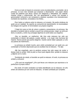 Como en todo el imperio lo conocían como el pretendiente y prometido de la
princesa, no tuvo más remedio que empezar a desempeñar ese papel. Debía
cuidar las palabras que decía, actuar con elegancia y delicadeza, ser valiente,
mostrar coraje y misericordia. Así, fue aprendiendo a actuar con bondad y
generosidad, comenzó a ser compasivo y piadoso; ayudaba a los menesterosos,
combatía las injusticias, consolaba a los tristes...
Pero había un abismo entre la máscara y el corazón. No podía olvidarse de
quién era en realidad. Su espíritu se consumía de resentimiento, le incomodaban
los halagos de la gente, le horrorizaban sus propios engaños
Y llegó de nuevo el día de volver a palacio y presentarse a la princesa. Iba
decidido a contarle toda la verdad y asumir las consecuencias. Llegó, se echó por
tierra, la saludó, y entre muy amargas lágrimas le contó todos sus engaños:
-Soy un bandido, un malhechor. Me hice esta máscara tan sólo por
contemplar el interior del palacio y poder admirar a la mujer más hermosa del
imperio. Nunca pensé que podría elegirme. Cuánto siento haber aplazado un año
sus planes de matrimonio...
La princesa se enfadó mucho, pero sintió curiosidad por ver quién era, por
contemplar al hombre depravado que se ocultaba tras la máscara. Y le dijo:
-Me has engañado, pero te perdono porque has sido capaz de contar a
tiempo toda la verdad. Sólo te pido un favor para dejarte libre: quítate la máscara
y déjame ver tu rostro.
Temblando de miedo, el bandido se quitó la máscara. Al verlo, la princesa se
enfadó y enfureció:
-¿Por qué me engañaste? ¿Por qué llevas una máscara que reproduce a la
perfección tu propio rostro?
Era cierto. El rostro verdadero se había identificado con la máscara. Un año
entero de esfuerzo por ser como la máscara, lo había cambiado por completo.
130
 
