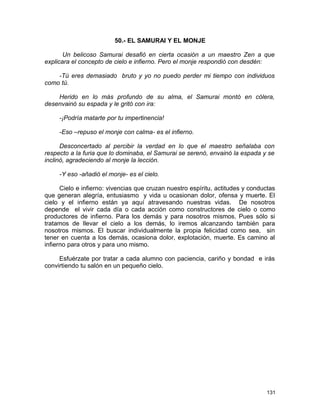 50.- EL SAMURAI Y EL MONJE
Un belicoso Samurai desafió en cierta ocasión a un maestro Zen a que
explicara el concepto de cielo e infierno. Pero el monje respondió con desdén:
-Tú eres demasiado bruto y yo no puedo perder mi tiempo con individuos
como tú.
Herido en lo más profundo de su alma, el Samurai montó en cólera,
desenvainó su espada y le gritó con ira:
-¡Podría matarte por tu impertinencia!
-Eso –repuso el monje con calma- es el infierno.
Desconcertado al percibir la verdad en lo que el maestro señalaba con
respecto a la furia que lo dominaba, el Samurai se serenó, envainó la espada y se
inclinó, agradeciendo al monje la lección.
-Y eso -añadió el monje- es el cielo.
Cielo e infierno: vivencias que cruzan nuestro espíritu, actitudes y conductas
que generan alegría, entusiasmo y vida u ocasionan dolor, ofensa y muerte. El
cielo y el infierno están ya aquí atravesando nuestras vidas. De nosotros
depende el vivir cada día o cada acción como constructores de cielo o como
productores de infierno. Para los demás y para nosotros mismos. Pues sólo si
tratamos de llevar el cielo a los demás, lo iremos alcanzando también para
nosotros mismos. El buscar individualmente la propia felicidad como sea, sin
tener en cuenta a los demás, ocasiona dolor, explotación, muerte. Es camino al
infierno para otros y para uno mismo.
Esfuérzate por tratar a cada alumno con paciencia, cariño y bondad e irás
convirtiendo tu salón en un pequeño cielo.
131
 