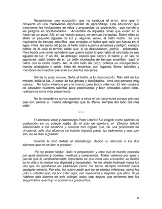 Necesitamos una educación que no castigue el error, sino que lo
convierta en una maravillosa oportunidad de aprendizaje. Una educación que
transforme las limitaciones en retos y propuestas de superación, que convierta
los peligros en oportunidades. Acuérdate de aquellas ranas que vivían en el
fondo de un pozo. Allí, en su mundo oscuro, se sentían tranquilas. Sobre ellas se
abría un pequeño agujero de luz y, algunas veces, el bello rostro de una
muchacha de trenzas amarillas que arrojaba un balde que caía con fuerza en el
agua. Para las ranas del pozo, el bello rostro suponía amenaza y peligro: siempre
detrás de él caía el temido balde que, si se descuidaban, podría aplastarlas.
Pero había una ranita soñadora que quería saber lo que había al otro lado de ese
agujero de luz. Y un día, se arriesgó: esperó que cayera el balde y, en vez de
apartarse, saltó dentro de él. La bella muchacha de trenzas amarillas sacó el
balde con la ranita dentro. Allí, al otro lado del pozo, brillaba un insospechado
mundo prodigioso y verde, lleno de encantos, con lagunas, flores, estrellas y
montones de insectos que eran suculentos manjares.
Sal de tu pozo oscuro. Salta al balde, a lo desconocido. Más allá de tus
miedos, brilla la luz. A pesar de tus grietas y debilidades, eres una persona muy
valiosa. No todos valemos para lo mismo, pero todos valemos. El reto consiste
en descubrir nuestros talentos para potenciarlos y bien afincados sobre ellos,
realizarnos en la vida plenamente.
No te consideres nunca superior a otros ni los desprecies porque piensas
que son peores o menos inteligentes que tú. Ponte siempre del lado del más
débil:
* * *
El afamado actor y dramaturgo Peter Ustinov fue elegido como padrino de
graduación en un colegio inglés. En el acto de apertura, el Director felicitó
emocionado a los alumnos y anunció con orgullo que, de una promoción de
cincuenta, sólo dos alumnos no habían logrado pasar los exámenes y que, por
ello, no se iban a graduar.
Cuando le tocó hablar al dramaturgo, dedicó su discurso a los dos
alumnos que no se iban a graduar:
-Yo no poseo ningún título ni preparación y creo que el mundo necesita
por igual doctores y obreros, médicos y campesinos. Todos valemos por igual y
pienso que lo verdaderamente importante es que cada uno encuentre su misión
en la vida y la realice con dignidad y honestidad. Yo me siento inclinado hacia los
dos que no aprobaron los exámenes como me siento siempre inclinado hacia
cualquier minoría. Por ello, les quiero pedir que no se sientan inferiores, como les
pido a ustedes que, no por estar aquí, son superiores o mejores que ellos. Si yo
hubiese sido alumno de este colegio, estoy casi seguro que seríamos tres los
suspendidos que hoy no podríamos graduarnos.
14
 