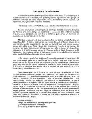 7.- EL ARBOL DE PROBLEMAS
Aquel día había resultado especialmente desafortunado al carpintero que la
buena señora había contratado para que le ayudara a reparar una vieja granja. La
cortadora eléctrica se había empeñado en no funcionar y ahora, cuando ya
anochecía, el viejo camión no quería arrancar.
-Yo lo llevo en mi carro hasta su casa -se ofreció amablemente la señora.
Casi no se cruzaron una sola palabra a lo largo de todo el camino. El rostro
del hombre era una estampa de desánimo y cansancio. Sin embargo, cuando
llegaron, sonrió penosamente e invitó a la señora a que entrara un momento en
su casa para que conociera a la familia.
Mientras se dirigían a la puerta, el carpintero se detuvo un rato frente a un
pequeño árbol y le estuvo acariciando sus ramas. Cuando entraron, ocurrió en él
una transformación sorprendente: su cara se iluminó con una ancha sonrisa,
abrazó con júbilo a sus hijos y besó con entusiasmo y cariño a su esposa. Se
tomaron un café, conversaron alegremente un rato y luego, al despedirse,
acompañó a la señora hasta su carro. Al pasar junto al árbol, la señora sintió
curiosidad de averiguar qué es lo que había hecho en el arbolito unos minutos
antes que lo había transformado de ese modo.
-¡Oh, ese es mi árbol de problemas! -contestó sonriendo el carpintero-. Sé
que yo no puedo evitar tener problemas en el trabajo, pero una cosa es bien
segura: no me los llevo a la casa, no quiero atormentar con ellos ni a mi esposa ni
a mis hijos. Así que los cuelgo cada noche en el árbol antes de entrar en mi casa.
A la mañana siguiente los recojo, pero la verdad es que, durante la noche
disminuyen y se debilitan mucho.
Sería bueno que, en la entrada de cada escuela, se colocara un árbol
donde los maestros fueran dejando sus problemas, las cosas que les preocupan
o les angustian. Con demasiada frecuencia, son los alumnos los que pagan los
pleitos familiares de sus maestros, sus necesidades económicas, sus
inseguridades y carencias afectivas. Los alumnos no son culpables de que te
hayas peleado con el esposo o con los hijos, de que te haya regañado el director,
de que no te alcance el dinero, o de que no pudieras conseguir carrito. Tampoco
deben pagar tu frustración existencial de que querías estudiar otra carrera y
entraste a educación porque sólo allí quedaban cupos. Los alumnos te necesitan
alegre, positivo, entusiasta. Por ello, deja los problemas antes de entrar en la
escuela y proponte siempre ser la persona más alegre del salón. Vive cada clase
como una aventura, convierte tu salón en una fiesta. Recuerda siempre el
excelente poema de Celaya:
Vivir es una fiesta.
Tengo las manos llenas de alegrías explosivas
y el cerebro barrido de recuerdos.
Cada día que me dan es un de más.
17
 