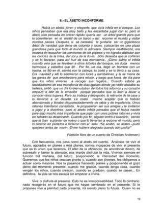 8.- EL ABETO INCONFORME
Había un abeto, joven y elegante, que vivía infeliz en el bosque. Los
niños pensaban que era muy bello y les encantaba jugar con él, pero el
abeto sólo pensaba en crecer rápido; quería ser un árbol grande para que
lo convirtieran en el mástil de un barco y así recorrer el mundo y visitar
muchos países. Después, si se cansaba, le gustaría ser un gigantesco
árbol de navidad que lleno de colorido y luces, colocarían en una plaza
grandiosa para que todo el mundo lo admirara. Siempre insatisfecho, era
incapaz de escuchar las canciones de los pájaros y no lograba disfrutar con
las caricias de la brisa, del sol y de la lluvia. Sólo deseaba que lo cortaran
y se lo llevaran, para así huir de esa monotonía., ¡Cómo sufría el infeliz
cuando veía que se llevaban a otros árboles del bosque, sin duda menos
hermosos y esbeltos que él! . Por fin, un día, llegó un hombre con un
hacha, se fijó en él, asintió con la cabeza, lo cortó y se lo llevó a su casa.
Era navidad y allí lo adornaron con luces y bambalinas, y él se moría de
las ganas de que anocheciera para relucir, y luego que fuera de día para
que los niños vinieran a recoger sus regalos... Cuando estaba ya
fastidiadísimo de esa monotonía de días iguales donde ya nadie alababa su
belleza, sintió que un día lo desnudaban de todos los adornos y su corazón
empezó a latir de la emoción porque pensaba que lo iban a llevar a
conocer otros lugares. Para su tristeza y decepción, lo retiraron de la casa y
lo llevaron a un desván. Le costó mucho aceptar que lo habían
abandonado y lloraba desconsoladamente de rabia y de impotencia. Unos
ratones intentaron consolarlo, le propusieron ser sus amigos y le invitaron
a jugar y a divertirse, pero el abeto infeliz pensaba que él había nacido
para algo mucho más importante que jugar con unos pobres ratones y vivía
en solitario su desencanto. Cuando por fin, alguien entró a buscarlo, pensó
que lo iban a plantar de nuevo o que lo llevarían a recorrer el mundo, pero
lo picaron en pedazos e hicieron con él leña. “Se acabó, se acabó –pudo
quejarse antes de morir- ¡Si me hubiera alegrado cuando aún podía!”
(Versión libre de un cuento de Christian Andersen)
Con frecuencia, nos pasa como al abeto del cuento. Ansiosos de vivir el
futuro, agotados en planes y más planes, somos incapaces de vivir el presente
que es lo único que tenemos. El afán de la eficiencia, de amontonar dinero, de
sobresalir y llamar la atención, nos impide disfrutar la vida. Vivimos siempre en
función del mañana, del futuro, posponiendo la intensidad del momento.
Queremos que los niños crezcan pronto y, cuando son jóvenes, les obligamos a
actuar como mayores. Nos la pasamos haciendo planes y posponiendo el gozo
pleno del momento presente: cuando me gradúe, cuando tenga casa, cuando
vengan los niños, cuando crezcan, cuando se gradúen, cuando se casen... En
definitiva, la vida se nos escapa sin empezar a vivirla.
Vive y disfruta el presente. Esto no es irresponsabilidad. Todo lo contrario:
nada recogerás en el futuro que no hayas sembrado en el presente. Si te
propones vivir a plenitud cada presente, irá siendo pleno tu futuro. Quien no es
19
 