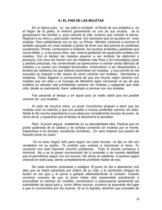 9.- EL PAIS DE LAS MULETAS
En un lejano país, un rey salió a combatir al frente de sus soldados y, en
el fragor de la pelea, le hirieron gravemente en uno de sus muslos, se le
gangrenaron las heridas y, para salvarle la vida, tuvieron que cortarle la pierna.
Regresó a su reino y, para poder caminar, fue necesario que se ayudara en unas
muletas. Para solidarizarse con su rey, su Primer Ministro comenzó a caminar él
también apoyado en unas muletas a pesar de tener sus dos piernas en perfectas
condiciones. Pronto, comenzaron a imitarles los muchos arribistas y jaladores que
nunca faltan, y a los pocos días, casi toda la población de aquel país andaba con
muletas. Con el tiempo las muletas pasaron a ser símbolo de distinción y
jerarquía: Los ricos las hacían con las maderas más finas y les incrustaban joyas
y piedras preciosas, los comerciantes se apresuraron a montar varias fábricas de
muletas y a vocear sus ventajas funcionales, comenzaron a ser despreciados y
tenidos por bárbaros los que todavía caminaban sin muletas, y muy pronto en las
escuelas se empezó a dar clases de cómo caminar con muletas, barnizarlas y
cuidarlas. Todos llegaron a convencerse de que era mucho mejor caminar con
muletas que sin ellas y el Consejo de Ministros logró convencer al rey de que
emitiera un decreto real prohibiendo caminar sin muletas y exigiendo que todo
niño, desde su nacimiento, fuera adiestrado a caminar con sus muletas.
Fue pasando el tiempo y en aquel país ya nadie sabía que era posible
caminar sin sus muletas...
Al cabo de muchos años, un joven inconforme empezó a decir que las
muletas eran un estorbo y que era posible e incluso preferible caminar sin ellas.
Nadie le dio mucha importancia a sus ideas por considerarlas locuras de joven, se
rieron de él, y esperaron que el tiempo le devolvería la sensatez.
Pero el joven seguía insistiendo en su descabellada idea. Parecía que no
podía quitársela de la cabeza y se soñaba corriendo sin muletas por el monte,
trepándose a los árboles, escalando montañas... En vano trataron sus padres de
hacerle entrar en razón:
-Ya no eres ningún niño para seguir con esas locuras –le dijo un día con
verdadera ira su padre-. Te prohibo que vuelvas a mencionar el tema. Tu
conducta nos está trayendo muchos problemas. Todo el mundo comienza a
mirarnos feo y se la pasan murmurando de tu proceder y de nuestra debilidad
que te permitimos seguir con tus locuras. De ahora en adelante, si quieres seguir
viviendo en esta casa, tienes completamente prohibido hablar de eso.
De nada sirvieron amenazas y castigos. El joven no iba a abandonar una
idea que se había adueñado por entero de su vida, y le sembraba chispas de
ilusión en los ojos y le ponía a galopar afiebradamente el corazón. Cuando
corrieron rumores de que el joven había sido sorprendido practicando a
escondidas el caminar sin muletas, comenzaron a preocuparse seriamente las
autoridades de aquel país y, como último recurso, enviaron al sacerdote del lugar
a que lo convenciera por las buenas. Si no lo lograba, tendrían que proceder de
22
 