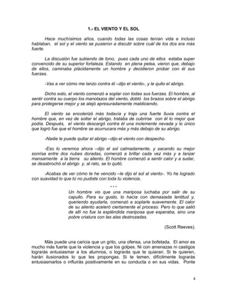 1.- EL VIENTO Y EL SOL
Hace muchísimos años, cuando todas las cosas tenían vida e incluso
hablaban, el sol y el viento se pusieron a discutir sobre cuál de los dos era más
fuerte.
La discusión fue subiendo de tono, pues cada uno de ellos estaba super
convencido de su superior fortaleza. Estando en plena pelea, vieron que, debajo
de ellos, caminaba plácidamente un hombre y decidieron probar con él sus
fuerzas.
-Vas a ver cómo me lanzo contra él –dijo el viento-, y le quito el abrigo.
Dicho esto, el viento comenzó a soplar con todas sus fuerzas. El hombre, al
sentir contra su cuerpo los manotazos del viento, dobló los brazos sobre el abrigo
para protegerse mejor y se alejó apresuradamente maldiciendo.
El viento se encolerizó más todavía y trajo una fuerte lluvia contra el
hombre que, en vez de soltar el abrigo, trataba de cubrirse con él lo mejor que
podía. Después, el viento descargó contra él una inclemente nevada y lo único
que logró fue que el hombre se acurrucara más y más debajo de su abrigo.
-Nadie le puede quitar el abrigo –dijo el viento con despecho.
-Eso lo veremos ahora –dijo el sol calmadamente, y sacando su mejor
sonrisa entre dos nubes doradas, comenzó a brillar cada vez más y a lanzar
mansamente a la tierra su aliento. El hombre comenzó a sentir calor y a sudar,
se desabrochó el abrigo y, al rato, se lo quitó.
-Acabas de ver cómo te he vencido –le dijo el sol al viento-. Yo he logrado
con suavidad lo que tú no pudiste con toda tu violencia.
* * *
Un hombre vio que una mariposa luchaba por salir de su
capullo. Para su gusto, lo hacía con demasiada lentitud y,
queriendo ayudarla, comenzó a soplarle suavemente. El calor
de su aliento aceleró ciertamente el proceso. Pero lo que salió
de allí no fue la espléndida mariposa que esperaba, sino una
pobre criatura con las alas destrozadas.
(Scott Reeves).
Más puede una caricia que un grito, una ofensa, una bofetada. El amor es
mucho más fuerte que la violencia y que los golpes. Ni con amenazas ni castigos
lograrás entusiasmar a los alumnos, o lograrás que te quieran. Si te quieren,
harán ilusionados lo que les propongas. Si te temen, difícilmente lograrás
entusiasmarlos o influirás positivamente en su conducta o en sus vidas. Ponte
4
 