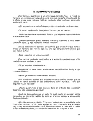 19.- HERMANOS VERDADEROS
Dan Clark nos cuenta que a un amigo suyo, llamado Paul, le regaló su
hermano un hermoso carro deportivo como obsequio navideño. Cuando salió de
la oficina era ya tarde y vio que había un muchacho observando con admiración
su flamante carro.
-¿Es suyo este carro, señor? –le preguntó con los ojos llenos de asombro.
-Sí, es mío, me lo acaba de regalar mi hermano por ser navidad.
El muchacho estaba maravillado. Parecía que no podía creer lo que Paul
le acababa de decir.
-¿Quiere usted decir que su hermano se lo dio y a usted no le costó nada?
Cónchale, ojalá...-y dejó inconclusa su frase vacilando.
No era necesario que siguiera. Era evidente que quería decir que ojalá él
tuviera un hermano así. Pero no dijo eso, sino algo completamente distinto que
dejó helado a Paul:
-Ojalá yo pudiera ser un hermano así.
Paul miró al muchacho sorprendido y le preguntó impulsivamente si le
gustaría dar una vuelta en el carro.
-Sí, por supuesto, me encantaría...
Después de un breve paseo, el muchacho miró fijamente a Paul y le dijo
con determinación:
-Señor, ¿le molestaría pasar frente a mi casa?
Paul esbozó una sonrisa. Era evidente que el muchacho ansiaba que los
vecinos lo vieran montado en ese extraordinario carro deportivo. Pero, por
segunda vez, se equivocó:
-¿Podría parar frente a esa casa que tiene en el frente dos escalones?
Espéreme sólo un segundo, por favor.
Subió los dos escalones de un salto. No tardó mucho en regresar. Volvía
cargando a su hermanito inválido. Lo sentó en el primer escalón y abrazándolo
fuertemente le dijo:
-Mira bien este carro, Buddy. El hermano se lo regaló para navidad y no le
costó ni un centavo. Un día, yo te regalaré un carro como este. Voy a trabajar
muy duro y ahorraré todo lo que pueda. El carro será tuyo. Yo sólo seré tu chofer
e iremos donde tú quieras y podrás ver las montañas, los bosques, el mar...
56
 