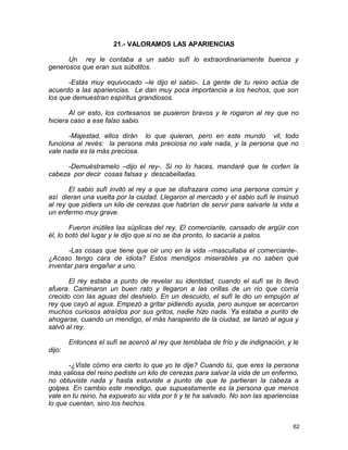 21.- VALORAMOS LAS APARIENCIAS
Un rey le contaba a un sabio sufí lo extraordinariamente buenos y
generosos que eran sus súbditos.
-Estás muy equivocado –le dijo el sabio-. La gente de tu reino actúa de
acuerdo a las apariencias. Le dan muy poca importancia a los hechos, que son
los que demuestran espíritus grandiosos.
Al oir esto, los cortesanos se pusieron bravos y le rogaron al rey que no
hiciera caso a ese falso sabio.
-Majestad, ellos dirán lo que quieran, pero en este mundo vil, todo
funciona al revés: la persona más preciosa no vale nada, y la persona que no
vale nada es la más preciosa.
-Demuéstramelo –dijo el rey-. Si no lo haces, mandaré que te corten la
cabeza por decir cosas falsas y descabelladas.
El sabio sufí invitó al rey a que se disfrazara como una persona común y
así dieran una vuelta por la ciudad. Llegaron al mercado y el sabio sufí le insinuó
al rey que pidiera un kilo de cerezas que habrían de servir para salvarle la vida a
un enfermo muy grave.
Fueron inútiles las súplicas del rey. El comerciante, cansado de argüir con
él, lo botó del lugar y le dijo que si no se iba pronto, lo sacaría a palos.
-Las cosas que tiene que oir uno en la vida –mascullaba el comerciante-.
¿Acaso tengo cara de idiota? Estos mendigos miserables ya no saben qué
inventar para engañar a uno.
El rey estaba a punto de revelar su identidad, cuando el sufí se lo llevó
afuera. Caminaron un buen rato y llegaron a las orillas de un río que corría
crecido con las aguas del deshielo. En un descuido, el sufí le dio un empujón al
rey que cayó al agua. Empezó a gritar pidiendo ayuda, pero aunque se acercaron
muchos curiosos atraídos por sus gritos, nadie hizo nada. Ya estaba a punto de
ahogarse, cuando un mendigo, el más harapiento de la ciudad, se lanzó al agua y
salvó al rey.
Entonces el sufí se acercó al rey que temblaba de frío y de indignación, y le
dijo:
-¿Viste cómo era cierto lo que yo te dije? Cuando tú, que eres la persona
más valiosa del reino pediste un kilo de cerezas para salvar la vida de un enfermo,
no obtuviste nada y hasta estuviste a punto de que te partieran la cabeza a
golpes. En cambio este mendigo, que supuestamente es la persona que menos
vale en tu reino, ha expuesto su vida por ti y te ha salvado. No son las apariencias
lo que cuentan, sino los hechos.
62
 