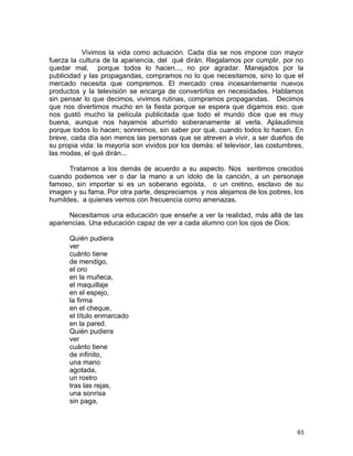 Vivimos la vida como actuación. Cada día se nos impone con mayor
fuerza la cultura de la apariencia, del qué dirán. Regalamos por cumplir, por no
quedar mal, porque todos lo hacen..., no por agradar. Manejados por la
publicidad y las propagandas, compramos no lo que necesitamos, sino lo que el
mercado necesita que compremos. El mercado crea incesantemente nuevos
productos y la televisión se encarga de convertirlos en necesidades. Hablamos
sin pensar lo que decimos, vivimos rutinas, compramos propagandas. Decimos
que nos divertimos mucho en la fiesta porque se espera que digamos eso, que
nos gustó mucho la película publicitada que todo el mundo dice que es muy
buena, aunque nos hayamos aburrido soberanamente al verla. Aplaudimos
porque todos lo hacen; sonreimos, sin saber por qué, cuando todos lo hacen. En
breve, cada día son menos las personas que se atreven a vivir, a ser dueños de
su propia vida: la mayoría son vividos por los demás: el televisor, las costumbres,
las modas, el qué dirán...
Tratamos a los demás de acuerdo a su aspecto. Nos sentimos crecidos
cuando podemos ver o dar la mano a un ídolo de la canción, a un personaje
famoso, sin importar si es un soberano egoísta, o un cretino, esclavo de su
imagen y su fama. Por otra parte, despreciamos y nos alejamos de los pobres, los
humildes, a quienes vemos con frecuencia como amenazas.
Necesitamos una educación que enseñe a ver la realidad, más allá de las
apariencias. Una educación capaz de ver a cada alumno con los ojos de Dios:
Quién pudiera
ver
cuánto tiene
de mendigo,
el oro
en la muñeca,
el maquillaje
en el espejo,
la firma
en el cheque,
el título enmarcado
en la pared.
Quién pudiera
ver
cuánto tiene
de infinito,
una mano
agotada,
un rostro
tras las rejas,
una sonrisa
sin paga,
63
 