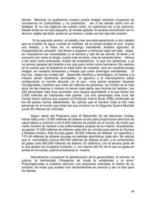 demás. Mientras no quebremos nuestra propia imagen seremos incapaces de
conocernos en profundidad, y no podremos ver a los demás como son en
realidad. Si no nos bajamos de nuestro título, no podremos ver a los alumnos.
Desde arriba se ve todo pequeño, la mirada aplasta. Si quieres encontrarte con tu
alumno, bájate del título, ponte en su terreno, míralo con los ojos del corazón.
En la segunda versión, el caballo cree que está espantando a otro caballo
que va a beber su agua, cuando en realidad es su propia imagen la que origina
sus miedos, y le hace ver un enemigo inexistente. Nuestro egoísmo, la
incapacidad de compartir, nos llevan a acaparar y consumir cada vez más cosas,
sin importarnos las necesidades ni el hambre y sed de los demás. El tener y el
consumir son como la droga: cuanto más se tiene, más se necesita tener. Vemos
a los otros como amenazas, ávidos de arrebatarnos lo que nos pertenece, y ya
no somos capaces de mirarlos a los ojos para verlos como hermanos. No caemos
en la cuenta que el problema no está fuera de nosotros, sino en nuestras propia
imagen, en nuestros fantasmas y miedos que crean enemigos inexistentes. Si
hoy día, dados los niveles del desarrollo científico y tecnológico, el hambre y la
miseria serían fácilmente derrotables, el egoísmo y el individualismo están
configurando un mundo absurdo, en el que unos pocos acaparan riquezas
inimaginables, mientras que miles de millones de personas se hunden en la más
atroz de las miserias o incluso no tienen más salida que morirse de hambre. Los
225 personajes más ricos acumulan una riqueza equivalente a la que tienen los
2.500 millones de habitantes más pobres. Los tres personajes más ricos del
mundo tienen activos que superan el Producto Interno Bruto (PIB) combinado de
los 48 países menos adelantados. Se calcula que el hambre mata al año más
personas en el mundo que todas las que murieron en la Segunda Guerra Mundial
(unos 48 millones de víctimas).
Según datos del Programa para el Desarrollo de las Naciones Unidas,
harían falta unos 13.000 millones de dólares al año para proporcionar servicios de
salud básica y nutrición a los 4.400 millones de pobres en el mundo, de modo que
nadie muriera de hambre o de enfermedades propias de la miseria. Actualmente,
se gastan 17.000 millones de dólares cada año en comida para perros en Europa
y Estados Unidos. Sólo Europa gasta 50.000 millones de dólares en cigarrillos y
115 mil millones de dólares anuales en bebidas alcohólicas cada año. Se calcula
que el narcotráfico mueve 400.000 millones de dólares al año; y en armamentos
se gasta unos 800.000 millones de dólares. En definitiva, con la tercera parte de
lo que gastan los europeos fumando, o con menos del 2% de lo que se gasta en
armas en el mundo, podría erradicarse la miseria.
Atrevámonos a proponer la globalización de la generosidad, el servicio, la
justicia, la hermandad. Pongamos de moda la solidaridad y el amor.
Propongámosles a nuestros alumnos una educación orientada al cultivo de su
corazón, de modo que puedan vivir derramándose en servicio y ser un don para
los demás.
66
 