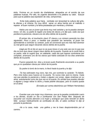 éxito. Vivimos en un mundo de charlatanes, atrapados en el sonido de sus
palabras huecas. Por ello, es urgente devolverle a la palabra su valor. Educar
para que la palabra sea expresión de vida, compromiso.
Evita toda palabra que hiera, combate con tenacidad la cultura del grito,
la ofensa y el chisme. Es muy difícil sanar un alma herida por el maltrato o
reparar el buen nombre y la fama pisoteadas por mentiras y chismes:
Había una vez un joven que tenía muy mal carácter y se la pasaba siempre
bravo. Un día, su padre le regaló una bolsa de clavos y le dijo que, cada vez que
perdiera la paciencia, clavara uno de ellos detrás de la puerta.
El primer día, el muchacho clavó 37 clavos y un número parecido los días
siguientes. Poco a poco, a medida que pasaban las semanas, el joven fue
aprendiendo a controlar su carácer, pues se convenció que era más fácil dominar
su mal genio que seguir clavando clavos detrás de la puerta.
Llegó por fin el día en que no se puso bravo ni una sola vez con lo que ese
día no tuvo que clavar ningún clavo detrás de la puerta. Cuando se lo contó feliz a
su padre, este le sugirió que, en adelante, cada día que lograra controlarse por
completo, arrancara uno de los clavos que había colocado en los días anteriores
detrás de la puerta.
Fueron pasando los días y el joven pudo finalmente anunciarle a su padre
que ya no quedaban clavos por retirar de la puerta.
Su padre lo tomó de la mano, lo llevó hasta la puerta y le dijo:
-Te has esforzado muy duro, hijo mío, por controlar tu carácter. Te felicito.
Pero mira todos esos huecos en la puerta. Ya nunca más será la misma. Cada
vez que pierdes la paciencia y tratas a alguien con enojo, dejas cicatrices en su
alma, exactamente como las que ves en la puerta. Es verdad que puedes ofender
a alguien y luego retirar lo dicho y hasta pedirle disculpas, pero la cicatriz queda
en el alma.
(Enviado por correo electrónico por William Hernández)
* * *
Cuentan que una mujer muy chismosa, que se la pasaba comiéndole cuero
a los demás, acudió un día a confesarse con San Felipe Neri. Después de
escuchar con mucha atención a la mujer y averiguar que solía reincidir en dicha
falta aunque habitualmente se confesaba de ello, el sabio confesor le dijo al
ponerle la penitencia:
-Ve a tu casa, mata una gallina y me la traes desplumándola por el
camino.
7
 