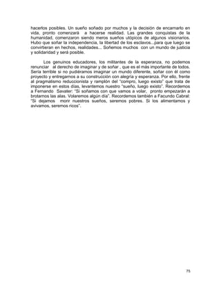 hacerlos posibles. Un sueño soñado por muchos y la decisión de encarnarlo en
vida, pronto comenzará a hacerse realidad. Las grandes conquistas de la
humanidad, comenzaron siendo meros sueños utópicos de algunos visionarios.
Hubo que soñar la independencia, la libertad de los esclavos...para que luego se
convirtieran en hechos, realidades... Soñemos muchos con un mundo de justicia
y solidaridad y será posible.
Los genuinos educadores, los militantes de la esperanza, no podemos
renunciar al derecho de imaginar y de soñar , que es el más importante de todos.
Sería terrible si no pudiéramos imaginar un mundo diferente, soñar con él como
proyecto y entregarnos a su construcción con alegría y esperanza. Por ello, frente
al pragmatismo reduccionista y ramplón del “compro, luego existo” que trata de
imponerse en estos días, levantemos nuestro “sueño, luego existo”. Recordemos
a Fernando Savater: “Si soñamos con que vamos a volar, pronto empezarán a
brotarnos las alas. Volaremos algún día”. Recordemos también a Facundo Cabral:
“Si dejamos morir nuestros sueños, seremos pobres. Si los alimentamos y
avivamos, seremos ricos”.
75
 