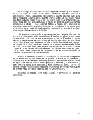 La tecnología moderna ha hecho más importante el medio que el mensaje.
Ni los celulares, ni el fax, ni el correo electrónico nos han ayudado a
comunicarnos mejor. Necesitamos comunicarnos cuando estamos lejos, pero
somos incapaces de comunicarnos cuando estamos juntos. No es lo mismo hablar
que decir. Algunos hablan mucho, pero no dicen nada: mera cháchara hueca,
trivial. Otros, con muy pocas palabaras o incluso sin palabras, expresan grandes
sentimientos e ideas. Las personas hablan y hablan, pero raramente se
comunican sus miedos, angustias, ilusiones... Viven extraños en la misma casa,
en la misma cama, repitiendo rituales vacíos, escuchando en silencio al televisor,
el personaje más importante de la familia.
Si queremos comprender y comunicarnos con nuestros alumnos, los
educadores debemos aprender a escucharlos. Escuchar sus silencios, los dolores
de sus almas, los gritos de sus inseguridades y miedos. Escuchar lo que se
expresa y lo que no se expresa, lo que dicen y lo que callan, los intangibles
pedagógicos, lo que traen de la casa, la calle, la familia. Escuchar lo que piensan,
sin decirlo, de él como maestro o profesor, de la materia, de la escuela. Saber
escuchar, para saber decir, para superar las trampas de la apariencia de la
comunicación. La palabra construye realidad. Una palabra o una frase, un gesto,
pueden influir sobre manera en el crecimiento o en el estancamiento de los
procesos de desarrollo que vive el educando.
Educar es enseñar a escuchar el silencio para ser capaces de oir el griterío
de las flores, las ásperas voces de las piedras, el rumor de las cascadas y
torrentes que nos cuentan los misterios y maravillas del universo con sus labios
de agua. Escuchar el silencio como lugar para la reflexión y el pensamiento y
como antídoto contra tanta palabrería y tanta información banal. La voz del
silencio se hace educativamente necesaria en un mundo tan lleno de ruidos, para
así avanzar hacia un diálogo cada vez más rico y humanizador.
Escuchar el silencio como lugar fecundo y germinador de palabras
verdaderas.
77
 