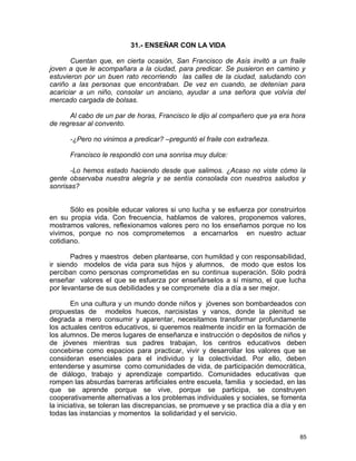 31.- ENSEÑAR CON LA VIDA
Cuentan que, en cierta ocasión, San Francisco de Asís invitó a un fraile
joven a que le acompañara a la ciudad, para predicar. Se pusieron en camino y
estuvieron por un buen rato recorriendo las calles de la ciudad, saludando con
cariño a las personas que encontraban. De vez en cuando, se detenían para
acariciar a un niño, consolar un anciano, ayudar a una señora que volvía del
mercado cargada de bolsas.
Al cabo de un par de horas, Francisco le dijo al compañero que ya era hora
de regresar al convento.
-¿Pero no vinimos a predicar? –preguntó el fraile con extrañeza.
Francisco le respondió con una sonrisa muy dulce:
-Lo hemos estado haciendo desde que salimos. ¿Acaso no viste cómo la
gente observaba nuestra alegría y se sentía consolada con nuestros saludos y
sonrisas?
Sólo es posible educar valores si uno lucha y se esfuerza por construirlos
en su propia vida. Con frecuencia, hablamos de valores, proponemos valores,
mostramos valores, reflexionamos valores pero no los enseñamos porque no los
vivimos, porque no nos comprometemos a encarnarlos en nuestro actuar
cotidiano.
Padres y maestros deben plantearse, con humildad y con responsabilidad,
ir siendo modelos de vida para sus hijos y alumnos, de modo que estos los
perciban como personas comprometidas en su continua superación. Sólo podrá
enseñar valores el que se esfuerza por enseñárselos a sí mismo, el que lucha
por levantarse de sus debilidades y se compromete día a día a ser mejor.
En una cultura y un mundo donde niños y jóvenes son bombardeados con
propuestas de modelos huecos, narcisistas y vanos, donde la plenitud se
degrada a mero consumir y aparentar, necesitamos transformar profundamente
los actuales centros educativos, si queremos realmente incidir en la formación de
los alumnos. De meros lugares de enseñanza e instrucción o depósitos de niños y
de jóvenes mientras sus padres trabajan, los centros educativos deben
concebirse como espacios para practicar, vivir y desarrollar los valores que se
consideran esenciales para el individuo y la colectividad. Por ello, deben
entenderse y asumirse como comunidades de vida, de participación democrática,
de diálogo, trabajo y aprendizaje compartido. Comunidades educativas que
rompen las absurdas barreras artificiales entre escuela, familia y sociedad, en las
que se aprende porque se vive, porque se participa, se construyen
cooperativamente alternativas a los problemas individuales y sociales, se fomenta
la iniciativa, se toleran las discrepancias, se promueve y se practica día a día y en
todas las instancias y momentos la solidaridad y el servicio.
85
 