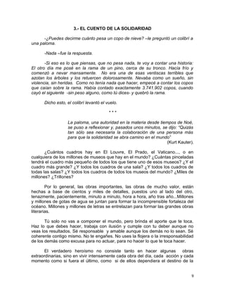 3.- EL CUENTO DE LA SOLIDARIDAD
-¿Puedes decirme cuánto pesa un copo de nieve? –le preguntó un colibrí a
una paloma.
-Nada –fue la respuesta.
-Si eso es lo que piensas, que no pesa nada, te voy a contar una historia:
El otro día me posé en la rama de un pino, cerca de su tronco. Hacía frío y
comenzó a nevar mansamente. No era una de esas ventiscas terribles que
azotan los árboles y los retuercen dolorosamente. Nevaba como un sueño, sin
violencia, sin heridas. Como no tenía nada que hacer, empecé a contar los copos
que caían sobre la rama. Había contado exactamente 3.741.902 copos, cuando
cayó el siguiente -sin peso alguno, como tú dices- y quebró la rama.
Dicho esto, el colibrí levantó el vuelo.
* * *
La paloma, una autoridad en la materia desde tiempos de Noé,
se puso a reflexionar y, pasados unos minutos, se dijo: “Quizás
tan sólo sea necesaria la colaboración de una persona más
para que la solidaridad se abra camino en el mundo”
(Kurt Kauter).
¿Cuántos cuadros hay en El Louvre, El Prado, el Vaticano..., o en
cualquiera de los millones de museos que hay en el mundo? ¿Cuántas pinceladas
tendrá el cuadro más pequeño de todos los que tiene uno de esos museos? ¿Y el
cuadro más grande? ¿Y todos los cuadros de una sala? ¿Y todos los cuadros de
todas las salas? ¿Y todos los cuadros de todos los museos del mundo? ¿Miles de
millones? ¿Trillones?
Por lo general, las obras importantes, las obras de mucho valor, están
hechas a base de cientos y miles de detalles, puestos uno al lado del otro,
tenazmente, pacientemente, minuto a minuto, hora a hora, año tras año...Millones
y millones de gotas de agua se juntan para formar la incomprensible fortaleza del
océano. Millones y millones de letras se entrelazan para formar las grandes obras
literarias.
Tú solo no vas a componer el mundo, pero brinda el aporte que te toca.
Haz lo que debes hacer, trabaja con ilusión y cumple con tu deber aunque no
veas los resultados. Sé responsable y amable aunque los demás no lo sean. Sé
coherente contigo mismo. No te engañes. No uses la flojera o la irresponsabilidad
de los demás como excusa para no actuar, para no hacer lo que te toca hacer.
El verdadero heroísmo no consiste tanto en hacer algunas obras
extraordinarias, sino en vivir intensamente cada obra del día, cada acción y cada
momento como si fuera el último, como si de ellos dependiera el destino de la
9
 