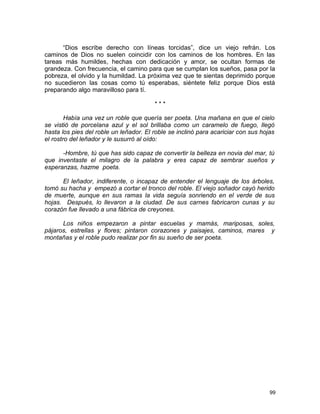 “Dios escribe derecho con líneas torcidas”, dice un viejo refrán. Los
caminos de Dios no suelen coincidir con los caminos de los hombres. En las
tareas más humildes, hechas con dedicación y amor, se ocultan formas de
grandeza. Con frecuencia, el camino para que se cumplan los sueños, pasa por la
pobreza, el olvido y la humildad. La próxima vez que te sientas deprimido porque
no sucedieron las cosas como tú esperabas, siéntete feliz porque Dios está
preparando algo maravilloso para tí.
* * *
Había una vez un roble que quería ser poeta. Una mañana en que el cielo
se vistió de porcelana azul y el sol brillaba como un caramelo de fuego, llegó
hasta los pies del roble un leñador. El roble se inclinó para acariciar con sus hojas
el rostro del leñador y le susurró al oído:
-Hombre, tú que has sido capaz de convertir la belleza en novia del mar, tú
que inventaste el milagro de la palabra y eres capaz de sembrar sueños y
esperanzas, hazme poeta.
El leñador, indiferente, o incapaz de entender el lenguaje de los árboles,
tomó su hacha y empezó a cortar el tronco del roble. El viejo soñador cayó herido
de muerte, aunque en sus ramas la vida seguía sonriendo en el verde de sus
hojas. Después, lo llevaron a la ciudad. De sus carnes fabricaron cunas y su
corazón fue llevado a una fábrica de creyones.
Los niños empezaron a pintar escuelas y mamás, mariposas, soles,
pájaros, estrellas y flores; pintaron corazones y paisajes, caminos, mares y
montañas y el roble pudo realizar por fin su sueño de ser poeta.
99
 