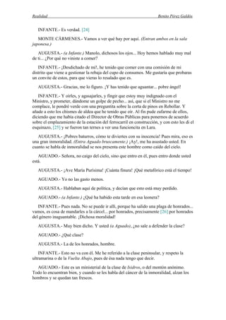 Realidad Benito Pérez Galdós
INFANTE.- Es verdad. [24]
MONTE CÁRMENES.- Vamos a ver qué hay por aquí. (Entran ambos en la sala
japonesa.)
AUGUSTA.- (a Infante.) Manolo, dichosos los ojos... Hoy hemos hablado muy mal
de ti... ¿Por qué no viniste a comer?
INFANTE.- ¡Desdichado de mí!, he tenido que comer con una comisión de mi
distrito que viene a gestionar la rebaja del cupo de consumos. Me gustaría que probaras
un convite de estos, para que vieras lo resalado que es.
AUGUSTA.- Gracias, me lo figuro. ¡Y has tenido que aguantar... pobre ángel!
INFANTE.- Y oírles, y agasajarles, y fingir que estoy muy indignado con el
Ministro, y prometer, dándome un golpe de pecho... así, que si el Ministro no me
complace, le pondré verde con una preguntita sobre la corta de pinos en Rebollar. Y
añade a esto los chismes de aldea que he tenido que oír. Al fin pude zafarme de ellos,
diciendo que me había citado el Director de Obras Públicas para ponernos de acuerdo
sobre el emplazamiento de la estación del ferrocarril en construcción, y con esto les di el
esquinazo, [25] y se fueron tan ternes a ver una funcioncita en Lara.
AUGUSTA.- ¡Pobres baturros, cómo te diviertes con su inocencia! Pues mira, eso es
una gran inmoralidad. (Entra Aguado bruscamente.) ¡Ay!, me ha asustado usted. En
cuanto se habla de inmoralidad se nos presenta este hombre como caído del cielo.
AGUADO.- Señora, no caigo del cielo, sino que entro en él, pues entro donde usted
está.
AUGUSTA.- ¡Ave María Purísima! ¡Cuánta finura! ¡Qué metafórico está el tiempo!
AGUADO.- Yo no las gasto menos.
AUGUSTA.- Hablaban aquí de política, y decían que esto está muy perdido.
AGUADO.- (a Infante.) ¿Qué ha habido esta tarde en esa leonera?
INFANTE.- Pues nada. No se puede ir allí, porque ha salido una plaga de honrados...
vamos, es cosa de mandarles a la cárcel... por honrados, precisamente [26] por honrados
del género inaguantable. ¡Dichosa moralidad!
AUGUSTA.- Muy bien dicho. Y usted (a Aguado), ¿no sale a defender la clase?
AGUADO.- ¿Qué clase?
AUGUSTA.- La de los honrados, hombre.
INFANTE.- Esto no va con él. Me he referido a la clase peninsular, y respeto la
ultramarina o de la Vuelta Abajo, pues de ésa nada tengo que decir.
AGUADO.- Este es un ministerial de la clase de Isidros, o del montón anónimo.
Todo lo encuentran bien, y cuando se les habla del cáncer de la inmoralidad, alzan los
hombros y se quedan tan frescos.
 