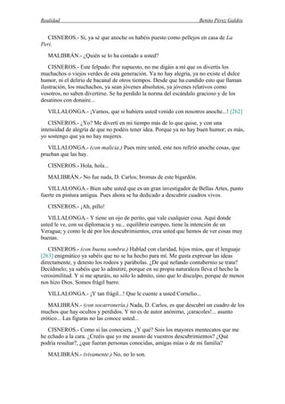 Realidad Benito Pérez Galdós
CISNEROS.- Sí, ya sé que anoche os habéis puesto como pellejos en casa de La
Peri.
MALIBRÁN.- ¿Quién se lo ha contado a usted?
CISNEROS.- Este felpudo. Por supuesto, no me digáis a mí que os divertís los
muchachos o viejos verdes de esta generación. Ya no hay alegría, ya no existe el dulce
humor, ni el delirio de bacanal de otros tiempos. Desde que ha cundido esto que llaman
ilustración, los muchachos, ya sean jóvenes absolutos, ya jóvenes relativos como
vosotros, no saben divertirse. Se ha perdido la norma del escándalo gracioso y de los
desatinos con donaire...
VILLALONGA.- ¡Vamos, que si hubiera usted venido con nosotros anoche...! [262]
CISNEROS.- ¿Yo? Me divertí en mi tiempo más de lo que quise, y con una
intensidad de alegría de que no podéis tener idea. Porque ya no hay buen humor; es más,
yo sostengo que ya no hay mujeres.
VILLALONGA.- (con malicia.) Pues mire usted, este nos refirió anoche cosas, que
prueban que las hay.
CISNEROS.- Hola, hola...
MALIBRÁN.- No fue nada, D. Carlos; bromas de este bigardón.
VILLALONGA.- Bien sabe usted que es un gran investigador de Bellas Artes, punto
fuerte en pintura antigua. Pues ahora se ha dedicado a descubrir cuadros vivos.
CISNEROS.- ¡Ah, pillo!
VILLALONGA.- Y tiene un ojo de perito, que vale cualquier cosa. Aquí donde
usted le ve, con su diplomacia y su... equilibrio europeo, tiene la intención de un
Veragua; y como le dé por los descubrimientos, crea usted que hemos de ver cosas muy
buenas.
CISNEROS.- (con buena sombra.) Hablad con claridad, hijos míos, que el lenguaje
[263] enigmático ya sabéis que no se ha hecho para mí. Me gusta expresar las ideas
directamente, y detesto los rodeos y parábolas. ¿De qué nefando contubernio se trata?
Decídmelo; ya sabéis que lo admitiré, porque en su propia naturaleza lleva el hecho la
verosimilitud. Y si me apuráis, no sólo lo admito, sino que lo disculpo, porque de menos
nos hizo Dios. Somos frágil barro.
VILLALONGA.- ¡Y tan frágil...! Que le cuente a usted Cornelio...
MALIBRÁN.- (con socarronería.) Nada, D. Carlos, es que descubrí un cuadro de los
muchos que hay ocultos y perdidos. Y no es de autor anónimo, ¡caracoles!... asunto
erótico... Las figuras no las conoce usted...
CISNEROS.- Como si las conociera. ¿Y qué? Sois los mayores mentecatos que me
he echado a la cara. ¿Creéis que yo me asusto de vuestros descubrimientos? ¿Qué
podría resultar?, ¿que fueran personas conocidas, amigas mías o de mi familia?
MALIBRÁN.- (vivamente.) No, no lo son.
 
