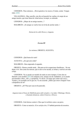 Realidad Benito Pérez Galdós
CISNEROS.- Pues entonces... (Restregándose las manos.) Contar, contar. Vengan
ratas. [264]
VILLALONGA.- Muy sencillo, este dio en buscarle las vueltas a la mujer de un
amigo nuestro, que tiene fama de virtud arisca, la mujer, se entiende.
CISNEROS.- ¿Mujer de un amigo nuestro...?
MALIBRÁN.- ¡Si aunque se vuelva loco no lo ha de acertar usted...!
Entran de la calle Orozco y Augusta.
Escena III
Los mismos; OROZCO, AUGUSTA.
CISNEROS.- ¡Qué horas de venir!
AUGUSTA.- ¿En qué acto están?
MALIBRÁN.- Han empezado el segundo.
OROZCO.- Hemos comido tarde... Día para mí de ocupaciones fastidiosas... No me
dejan vivir. Son como las moscas, que si uno se las sacude, se irritan y vuelven con más
coraje.
CISNEROS.- No se puede ser modelo de nada en estos tiempos. Como den en
llamarle a uno modelo [265] de cualquier cosa, aunque sea de ciudadanos, ya se puede
encomendar a Dios. ¡Ah!, y a propósito. Yo decía: «le tengo que contar una cosa a
Tomás» y no acertaba con lo que era. Ya me acuerdo. ¿Sabes que estuvo Joaquín Viera
a despedirse de mí?
OROZCO.- ¿Sí? Pues por casa no ha parecido.
Augusta toma el brazo de Malibrán para subir al palco. A su lado, Villalonga. Detrás,
a bastante distancia, suben Cisneros y Orozco.
CISNEROS.- Está furioso contra ti. Dice que le recibiste como a un perro.
OROZCO.- Como se merecía. (Con satisfacción.) Y hablará perrerías de nosotros.
 