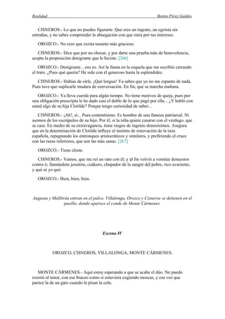 Realidad Benito Pérez Galdós
CISNEROS.- Lo que no puedes figurarte. Que eres un ingrato, un egoísta sin
entrañas, y no sabes comprender la abnegación con que mira por tus intereses.
OROZCO.- No creo que exista tunante más gracioso.
CISNEROS.- Dice que por no chocar, y por darte una prueba más de benevolencia,
acepta la proposición denigrante que le hiciste. [266]
OROZCO.- Denigrante... eso es. Así la llama en la esquela que me escribió cerrando
el trato. ¿Pues qué quería? He sido con él generoso hasta la esplendidez.
CISNEROS.- Habías de oírle. ¡Qué lengua! Ya sabes que yo no me espanto de nada.
Pues tuve que suplicarle mudara de conversación. En fin, que se marcha mañana.
OROZCO.- Ya lleva cuerda para algún tiempo. No tiene motivos de queja, pues por
una obligación prescripta le he dado casi el doble de lo que pagó por ella... ¿Y habló con
usted algo de su hija Clotilde? Porque tengo curiosidad de saber...
CISNEROS.- ¡Ah!, sí... Pues contentísimo. Es hombre de una llaneza patriarcal. Ni
asomos de los escrúpulos de su hijo. Por él, si la niña quiere casarse con el verdugo, que
se case. En medio de su extravagancia, tiene rasgos de ingenio donosísimos. Asegura
que en la determinación de Clotilde influye el instinto de renovación de la raza
española, repugnando los entronques aristocráticos y similares, y prefiriendo el cruce
con las razas inferiores, que son las más sanas. [267]
OROZCO.- Tiene chiste.
CISNEROS.- Vamos, que me reí un rato con él; y al fin volvió a vomitar denuestos
contra ti, llamándote jesuitón, cuákero, chupador de la sangre del pobre, rico avariento,
y qué sé yo qué.
OROZCO.- Bien, bien, bien.
Augusta y Malibrán entran en el palco. Villalonga, Orozco y Cisneros se detienen en el
pasillo, donde aparece el conde de Monte Cármenes.
Escena IV
OROZCO, CISNEROS, VILLALONGA, MONTE CÁRMENES.
MONTE CÁRMENES.- Aquí estoy esperando a que se acabe el dúo. No puedo
resistir al tenor, con ese braceo como si estuviera cogiendo moscas, y esa voz que
parece la de un gato cuando le pisan la cola.
 