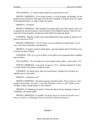 Realidad Benito Pérez Galdós
VILLALONGA.- ¿Y cómo no dice usted bien, perfectamente bien?
MONTE CÁRMENES.- Yo no juzgo al tenor, y si lo he juzgado, me desdigo. No me
gustan juicios temerarios. Sólo que no me divierto oyéndole, y mientras él se [268] gana
el pan pegando gritos, yo salgo a fumar un cigarro.
OROZCO.- ¿Y Pepita?
MONTE CÁRMENES.- Más animada. En nuestro palco está. Pase usted a verla y se
lo agradeceré, que allí tenemos a nuestro pobre Cícero dándole matraca. Entre él y ese
tenor de la clase de grillos, me hacen la vida infeliz las noches de ópera.
CISNEROS.- Dígame, Conde, ¿fue usted también de los que anoche se subieron a la
parra en casa de La Peri?
MONTE CÁRMENES.- ¡Yo! D. Carlos, no me confunda con usted mismo. Yo no
voy a esos sitios execrables y pecaminosos.
OROZCO.- Si anduvo usted en malos pasos, ¿por qué negarlo ahora? Nosotros no se
lo hemos de decir a Pepita.
CISNEROS.- ¡Oh!, yo sí, yo se lo diría, si este pillín no me asegurara bajo su palabra
que no estuvo.
VILLALONGA.- No, el Conde no va sino cuando no hay nadie... como usted. [269]
MONTE CÁRMENES.- (mascando el cigarro.) ¿Yo?... ¡Buenos estamos D. Carlos
y yo para fiestas! Nos hemos cortado la coleta.
CISNEROS.- Es mucho decir. Que uno sea honesto y cumpla la ley de Dios, no
significa que se corte nada.
OROZCO.- ¿Entramos o no?
MONTE CÁRMENES.- Me parece que ha concluido el dúo. (Tira el cigarro.) Voy
al palco de mi primo. (Se aleja, y retrocede llamando a Orozco.) ¡Ah! Tomás, se me
olvidaba. Usted ¿cuándo piensa ir a las Charcas?
OROZCO.- El sábado por la noche. Vienen dos días de fiesta, domingo y lunes, la
Candelaria. ¿Se anima usted?
MONTE CÁRMENES.- Es posible. (Se dirige hacia el extremo del pasillo curvo.
Orozco, Cisneros y Villalonga entran en el palco de Monte Cármenes.)
Escena V
Interior del palco de Orozco.
 