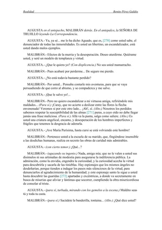 Realidad Benito Pérez Galdós
AUGUSTA en el antepecho, MALIBRÁN detrás. En el antepalco, la SEÑORA DE
TRUJILLO leyendo La Correspondencia.
AUGUSTA.- Ya, ya sé... me lo ha dicho Aguado, que es, [270] como usted sabe, el
denunciador de todas las inmoralidades. Es usted un libertino, un escandalizador, está
usted dando malos ejemplos.
MALIBRÁN.- Efectos de la murria y la desesperación. Deseo aturdirme. Quiérame
usted, y seré un modelo de templanza y virtud.
AUGUSTA.- ¿Que le quiera yo? (Con displicencia.) No sea usted mamarracho.
MALIBRÁN.- Pues acabaré por perderme... De seguro me pierdo.
AUGUSTA.- ¿No está todavía bastante perdido?
MALIBRÁN.- Por usted... Pensaba contarle mis aventuras, para que se vaya
persuadiendo de que corro al abismo, y se compadezca y me salve.
AUGUSTA.- ¡Que le salve yo!...
MALIBRÁN.- Pero no quiero escandalizar a mi virtuosa amiga, refiriéndole mis
maldades... (Para sí.) ¡Caray, que no acierto a deslizar entre las flores la flecha
envenenada! Veremos si por este otro lado... ¡Ah!, sí. (Alto.) Nosotros los perdidos
sabemos respetar la susceptibilidad de las almas [271] puras, a cuyo oído no debe llegar
jamás una frase maliciosa. (Para sí.) Allá va la punta, salga como saliere. (Alto.) Es
usted una criatura angelical, encanto, y desesperación de los hombres imperfectos y
frágiles que tenemos la desgracia de adorarla.
AUGUSTA.- ¡Ave María Purísima, hasta cursi se está volviendo este hombre!
MALIBRÁN.- Pertenece usted a la escuela de su marido, que, fingiéndose insensible
a las desdichas humanas, realiza en secreto las obras de caridad más admirables.
AUGUSTA.- (con cierto temor.) ¿Qué...?
MALIBRÁN.- (aguzando su ingenio.) Nada, amiga mía; que no le valen a usted sus
disimulos ni sus artimañas de modestia para asegurarse la indiferencia pública. La
admiración, como la envidia, engendra la curiosidad, y la curiosidad acecha la virtud
para descubrirla y sacarla de las tinieblas. Hay espionajes que los mismos ángeles no
desdeñarían, porque tienden a indagar los pasos más silenciosos de la virtud, para
denunciarlos al agradecimiento de la humanidad; y este espionaje santo la sigue a usted
hasta descubrir las guaridas [272] apartadas y excéntricas, a donde va secretamente en
busca de miserias que aliviar y lástimas que socorrer, cumpliendo la obra misericordiosa
de consolar al triste.
AUGUSTA.- (para sí, turbada, mirando con los gemelos a la escena.) Maldito seas
tú y toda tu casta.
MALIBRÁN.- (para sí.) Sacúdete la banderilla, tontaina... (Alto.) ¿Qué dice usted?
 