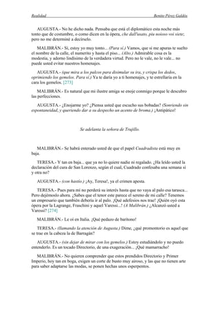 Realidad Benito Pérez Galdós
AUGUSTA.- No he dicho nada. Pensaba que está el diplomático esta noche más
tonto que de costumbre, o como dicen en la ópera, che dall'usato, piu noioso voi siete;
pero no me determiné a decírselo.
MALIBRÁN.- Sí, estoy yo muy tonto... (Para sí.) Vamos, que si me apuras te suelto
el nombre de la calle, el numerito y hasta el piso... (Alto.) Admirable cosa es la
modestia, y adorno lindísimo de la verdadera virtud. Pero no le vale, no le vale... no
puede usted evitar nuestros homenajes.
AUGUSTA.- (que mira a los palcos para disimular su ira, y crispa los dedos,
oprimiendo los gemelos. Para sí.) Ya te daría yo a ti homenajes, y te estrellaría en la
cara los gemelos. [273]
MALIBRÁN.- Es natural que mi ilustre amiga se enoje conmigo porque le descubro
las perfecciones.
AUGUSTA.- ¿Enojarme yo? ¿Piensa usted que escucho sus bobadas? (Sonriendo sin
espontaneidad, y queriendo dar a su despecho un acento de broma.) ¡Antipático!
Se adelanta la señora de Trujillo.
MALIBRÁN.- Se habrá enterado usted de que el papel Cuadradista está muy en
baja.
TERESA.- Y tan en baja... que ya no lo quiere nadie ni regalado. ¿Ha leído usted la
declaración del cura de San Lorenzo, según el cual, Cuadrado confesaba una semana sí
y otra no?
AUGUSTA.- (con hastío.) ¡Ay, Teresa!, ya el crimen apesta.
TERESA.- Pues para mí no perderá su interés hasta que no vaya al palo esa tarasca...
Pero dejémoslo ahora. ¿Sabes que el tenor este parece el sereno de mi calle? Tenemos
un empresario que también debería ir al palo. ¡Qué adefesios nos trae! ¡Quién oyó esta
ópera por la Lagrange, Fraschini y aquel Varessi...! (A Malibrán.) ¿Alcanzó usted a
Varessi? [274]
MALIBRÁN.- Le oí en Italia. ¡Qué pedazo de barítono!
TERESA.- (llamando la atención de Augusta.) Dime, ¿qué promontorio es aquel que
se trae en la cabeza la de Barragán?
AUGUSTA.- (sin dejar de mirar con los gemelos.) Estoy estudiándolo y no puedo
entenderlo. Es un tocado Directorio, de una exageración... ¡Qué mamarracho!
MALIBRÁN.- No quieren comprender que estos prendidos Directorio y Primer
Imperio, hoy tan en boga, exigen un corte de busto muy airoso, y las que no tienen arte
para saber adaptarse las modas, se ponen hechas unos esperpentos.
 