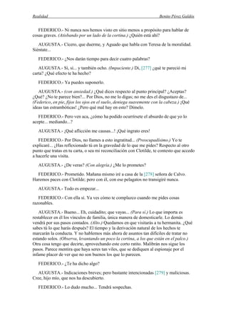 Realidad Benito Pérez Galdós
FEDERICO.- Ni nunca nos hemos visto en sitio menos a propósito para hablar de
cosas graves. (Atisbando por un lado de la cortina.) ¿Quién está ahí?
AUGUSTA.- Cícero, que duerme, y Aguado que habla con Teresa de la moralidad.
Siéntate...
FEDERICO.- ¿Nos darán tiempo para decir cuatro palabras?
AUGUSTA.- Sí, sí... y también ocho. (Impaciente.) Di, [277] ¿qué te pareció mi
carta? ¿Qué efecto te ha hecho?
FEDERICO.- Ya puedes suponerlo.
AUGUSTA.- (con ansiedad.) ¿Qué dices respecto al punto principal? ¿Aceptas?
¿Qué? ¿No te parece bien?... Por Dios, no me lo digas; no me des el disgustazo de...
(Federico, en pie, fijos los ojos en el suelo, deniega suavemente con la cabeza.) ¡Qué
ideas tan estrambóticas! ¿Pero qué mal hay en esto? Dímelo.
FEDERICO.- Pero ven aca, ¿cómo ha podido ocurrírsete el absurdo de que yo lo
acepte... mediando...?
AUGUSTA.- ¡Qué aflicción me causas...! ¡Qué ingrato eres!
FEDERICO.- Por Dios, no llames a esto ingratitud... (Preocupadísimo.) Yo te
explicaré... ¿Has reflexionado tú en la gravedad de lo que me pides? Respecto al otro
punto que tratas en tu carta, o sea mi reconciliación con Clotilde, te contesto que accedo
a hacerle una visita.
AUGUSTA.- ¿De veras? (Con alegría.) ¿Me lo prometes?
FEDERICO.- Prometido. Mañana mismo iré a casa de la [278] señora de Calvo.
Haremos paces con Clotilde; pero con él, con ese pelagatos no transigiré nunca.
AUGUSTA.- Todo es empezar...
FEDERICO.- Con ella sí. Ya ves cómo te complazco cuando me pides cosas
razonables.
AUGUSTA.- Bueno... Eh, cuidadito; que vayas... (Para sí.) Lo que importa es
restablecer en él los vínculos de familia, única manera de domesticarle. Lo demás
vendrá por sus pasos contados. (Alto.) Quedamos en que visitarás a tu hermanita. ¿Qué
sabes tú lo que harás después? El tiempo y la derivación natural de los hechos te
marcarán la conducta. Y no hablemos más ahora de asuntos tan difíciles de tratar no
estando solos. (Observa, levantando un poco la cortina, a los que están en el palco.)
Otra cosa tengo que decirte, aprovechando este corto ratito. Malibrán nos sigue los
pasos. Parece mentira que haya seres tan viles, que se dediquen al espionaje por el
infame placer de ver que no son buenos los que lo parecen.
FEDERICO.- ¿Te ha dicho algo?
AUGUSTA.- Indicaciones breves; pero bastante intencionadas [279] y maliciosas.
Cree, hijo mío, que nos ha descubierto.
FEDERICO.- Lo dudo mucho... Tendrá sospechas.
 