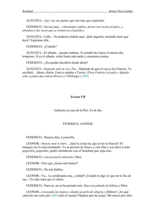 Realidad Benito Pérez Galdós
AUGUSTA.- ¡Ay!, no; me parece que son más que sospechas.
FEDERICO.- En ese caso... (Alarmados ambos, miran con recelo al palco, y
atienden a las voces que se sienten en el pasillo.)
AUGUSTA.- Calla... No podemos hablar aquí. ¡Qué angustia, teniendo tanto que
decir! Espérame allá...
FEDERICO.- ¿Cuándo?
AUGUSTA.- El sábado... pasado mañana. Te pondré dos letras el mismo día,
temprano. Si es el sábado, estaré hasta más tarde y cenaremos juntos.
FEDERICO.- ¿No puedes decidirlo desde ahora?
AUGUSTA.- (bajando más la voz.) No... Depende de que él vaya a las Charcas. Te
escribiré... Ahora, chitón. Entra a saludar a Teresa. (Pasa Federico al palco. Agitado
sale, a punto que entran Orozco y Villalonga.) [280]
Escena VII
Gabinete en casa de la Peri. Es de día.
FEDERICO, LEONOR.
FEDERICO.- Buenos días, Leonorilla.
LEONOR.- Bonyú, mon ti cherí... ¿Qué te creías tú, que yo no sé francés? El
marqués me lo está enseñando. Ya sé porción de frases, y con ellas y con decir a todo
pagardón, pagardón, podré entenderme con el franchute que sepa más.
FEDERICO.- (sin prestarle atención.) Bien.
LEONOR.- Pero qué ¿tienes mal humor?
FEDERICO.- De mil diablos.
LEONOR.- Ya... La condenada sota, ¿verdad? ¡Cuando te digo yo que no te fíes de
esa...! Es más mala que el cólera.
FEDERICO.- Pues no, no se ha portado mal. (Saca un puñado de billetes.) Mira.
LEONOR.- (cruzando las manos y dando un grito de alegría.) ¡Billetes! ¡Ay qué
calorcito me corre por [281] todo el cuerpo! Déjame que los toque. Me muero por ellos.
 