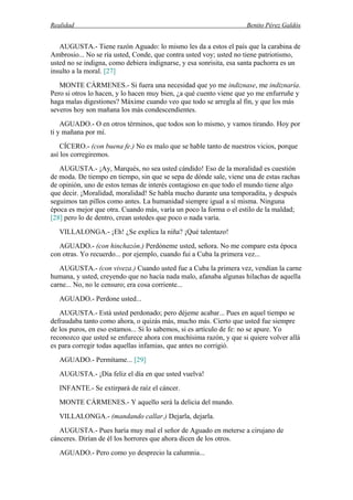 Realidad Benito Pérez Galdós
AUGUSTA.- Tiene razón Aguado: lo mismo les da a estos el país que la carabina de
Ambrosio... No se ría usted, Conde, que contra usted voy; usted no tiene patriotismo,
usted no se indigna, como debiera indignarse, y esa sonrisita, esa santa pachorra es un
insulto a la moral. [27]
MONTE CÁRMENES.- Si fuera una necesidad que yo me indiznase, me indiznaría.
Pero si otros lo hacen, y lo hacen muy bien, ¿a qué cuento viene que yo me enfurruñe y
haga malas digestiones? Máxime cuando veo que todo se arregla al fin, y que los más
severos hoy son mañana los más condescendientes.
AGUADO.- O en otros términos, que todos son lo mismo, y vamos tirando. Hoy por
ti y mañana por mí.
CÍCERO.- (con buena fe.) No es malo que se hable tanto de nuestros vicios, porque
así los corregiremos.
AUGUSTA.- ¡Ay, Marqués, no sea usted cándido! Eso de la moralidad es cuestión
de moda. De tiempo en tiempo, sin que se sepa de dónde sale, viene una de estas rachas
de opinión, uno de estos temas de interés contagioso en que todo el mundo tiene algo
que decir. ¡Moralidad, moralidad! Se habla mucho durante una temporadita, y después
seguimos tan pillos como antes. La humanidad siempre igual a sí misma. Ninguna
época es mejor que otra. Cuando más, varía un poco la forma o el estilo de la maldad;
[28] pero lo de dentro, crean ustedes que poco o nada varía.
VILLALONGA.- ¡Eh! ¿Se explica la niña? ¡Qué talentazo!
AGUADO.- (con hinchazón.) Perdóneme usted, señora. No me compare esta época
con otras. Yo recuerdo... por ejemplo, cuando fui a Cuba la primera vez...
AUGUSTA.- (con viveza.) Cuando usted fue a Cuba la primera vez, vendían la carne
humana, y usted, creyendo que no hacía nada malo, afanaba algunas hilachas de aquella
carne... No, no le censuro; era cosa corriente...
AGUADO.- Perdone usted...
AUGUSTA.- Está usted perdonado; pero déjeme acabar... Pues en aquel tiempo se
defraudaba tanto como ahora, o quizás más, mucho más. Cierto que usted fue siempre
de los puros, en eso estamos... Si lo sabemos, si es artículo de fe: no se apure. Yo
reconozco que usted se enfurece ahora con muchísima razón, y que si quiere volver allá
es para corregir todas aquellas infamias, que antes no corrigió.
AGUADO.- Permítame... [29]
AUGUSTA.- ¡Día feliz el día en que usted vuelva!
INFANTE.- Se extirpará de raíz el cáncer.
MONTE CÁRMENES.- Y aquello será la delicia del mundo.
VILLALONGA.- (mandando callar.) Dejarla, dejarla.
AUGUSTA.- Pues haría muy mal el señor de Aguado en meterse a cirujano de
cánceres. Dirían de él los horrores que ahora dicen de los otros.
AGUADO.- Pero como yo desprecio la calumnia...
 