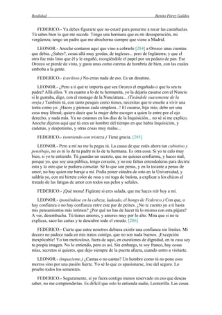 Realidad Benito Pérez Galdós
FEDERICO.- Ya debes figurarte que no estaré para ponerme a tocar las castañuelas.
Tú sabes bien lo que me sucede. Tengo una hermana que es mi desesperación, mi
vergüenza; tengo un padre que me abochorna siempre que viene a Madrid.
LEONOR.- Anoche contaron aquí que vino a cobrarle [284] a Orozco unas cuentas
que debía. ¿Sabes?, cosas allá muy gordas, de ingleses... pero de Inglaterra; y que el
otro fue más listo que él y le engañó, recogiéndole el papel por un pedazo de pan. Ese
Orozco se pierde de vista, y gasta unas como caretas de hombría de bien, con las cuales
emboba a la gente.
FEDERICO.- (caviloso.) No creas nada de eso. Es un desatino.
LEONOR.- ¿Pero a ti qué te importa que sea Orozco el engañado o que lo sea tu
padre? Allá ellos. Y en cuanto a lo de tu hermanita, yo la dejaría casarse con el Nuncio
si le gustaba, digo, con el monago de la Nunciatura... (Tirándole suavemente de la
oreja.) También tú, con tanto pesquis como tienes, necesitas que te enseñe a vivir una
tonta como yo. ¡Haces y piensas cada simpleza...! El casarse, hijo mío, debe ser una
cosa muy liberal; quiero decir que la mujer debe escoger a quien le entre por el ojo
derecho, y nada más. Ya no estamos en los días de la Inquisición... no sé si me explico.
Anoche dijeron aquí que tú eres un hombre del tiempo en que había Inquisición, y
cadenas, y despotismo, y otras cosas muy malas...
FEDERICO.- (sonriendo con tristeza.) Tiene gracia. [285]
LEONOR.- Pero a mí no me la pegas tú. La causa de que estés ahora tan cabistivo y
pensibajo, no es ni lo de tu padre ni lo de tu hermana. Es otra cosa. Si yo te calo muy
bien, si yo te entiendo. Tú guardas un secreto, que no quieres confiarme, y haces mal,
porque yo, que soy una pública, tengo corazón, y no me faltan entendederas para decirte
esto y lo otro que te pudiera consolar. Sé lo que son penas, y en lo tocante a penas de
amor, no hay quien me baraje a mí. Podía poner cátedra de esto en la Universidad, y
saldría yo, con mi birrete color de rosa y mi toga de batista, a explicar a los chicos el
tratado de las fatigas de amor con todos sus pelos y señales.
FEDERICO.- ¡Qué mona! Figúrate si eres salada, que me haces reír hoy a mí.
LEONOR.- (poniéndose en la cabeza, ladeado, el hongo de Federico.) Con que, o
hay confianza o no hay confianza entre este par de peines. ¿No te cuento yo a ti hasta
mis pensamientos más íntimos? ¿Por qué no has de hacer tú lo mismo con esta pájara?
A ver, desembucha. Tú tienes amores, y amores muy por lo alto. Mira que si no te
explicas, saco las cartas y te descubro todo el enredo. [286]
FEDERICO.- Cierto que entre nosotros debiera existir una confianza sin límites. Mi
decoro no padece nada en mis tratos contigo, que no son nada buenos. ¡Excepción
inexplicable! Yo tan meticuloso, fuera de aquí, en cuestiones de dignidad, en tu casa soy
tu propia imagen. No lo entiendo, pero es así. Sin embargo, te soy franco, hay cosas
mías, secretos si quieres, que dejo siempre de la puerta afuera, cuando entro a visitarte.
LEONOR.- (impaciente.) ¿Cantas o no cantas? Un hombre como tú no pone esos
morros sino por una pasión fuerte. Yo sé lo que es apasionarse, irse del seguro. Lo
pruebo todos los semestres.
FEDERICO.- Seguramente, si yo fuera contigo menos reservado en eso que deseas
saber, no me comprenderías. Es difícil que esto lo entienda nadie, Leonorilla. Las cosas
 
