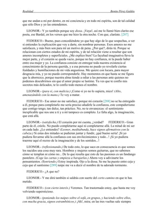 Realidad Benito Pérez Galdós
que me andan a mí por dentro, en mi conciencia y en todo mi espíritu, son de tal calidad
que sólo Dios y yo las entendemos.
LEONOR.- Y yo también porque soy diosa. ¡Vaya!, así me lo llamó bien clarito ese
poeta, ese Bardal, en los versos que me hizo la otra noche. Con que, claréate. [287]
FEDERICO.- Bueno, pues concediéndote yo que hay algo de lo que sospechas, a ver
si entiendes la explicación que voy a darte, sin nombrar personas. Esos amores no me
satisfacen, y más bien son para mí un motivo de pena. ¿Por qué?, dirás tú. Porque se
relacionan con ciertos estados de mi espíritu, y de tal relación viene a resultar que son
amores incompletos y superficiales. ¿Me explico bien? La facultad imaginativa lleva la
mejor parte, y el corazón se queda vacío, porque no hay confianza, ni la puede haber
entre esa mujer y yo. La confianza consiste en entregar toda nuestra existencia al
conocimiento de la persona querida, y a esa persona no puedo yo revelarle ciertas
fealdades y humillaciones de mi vida angustiosa. Me quiere con locura, para mayor
desgracia mía, y yo no puedo corresponderle. Hay momentos en que hasta se me figura
que la aborrezco, porque nuestra alma tiende a odiar a las personas ante quienes no
podemos descubrirnos sin que el amor propio se lastime. Ya ves que te confío mis
secretos más delicados; te lo confío todo menos el nombre.
LEONOR.- (para sí, con malicia.) ¡Como si yo no lo supiera, mico! (Alto,
amenazándole con la mano.) Te voy a matar.
FEDERICO.- Ese amor no me satisface, porque mi corazón [288] no se ha entregado
a él, porque para completarlo me sería preciso añadirle la confianza, este compañerismo
que contigo tengo, tan dulce, tan práctico. No, no te envanezcas: el sentimiento
inexplicable que nos une a ti y a mí tampoco es completo. Le falta algo, la imaginación,
que está allá.
LEONOR.- (satisfecha.) El corazón por mi cuenta, ¿verdad? FEDERICO.- Gran
parte de él, créelo. No puedo completarme aquí ni completarme allá. La mitad de mi ser
en cada lado. ¿Lo entiendes? (Leonor, meditabunda, hace signos afirmativos con la
cabeza.) Si estas dos mitades se pudieran juntar y fundir, ¡qué bueno sería! ¡Si yo
pudiera llevarme allá la confianza con sus envilecimientos y todo...! ¡Si yo pudiera
traerme aquí el recreo de la imaginación y de los sentidos...!
LEONOR.- (reflexionando.) De todo esto, lo que saco en consecuencia es que somos
los nacidos una cosa muy rara. Hombres y mujeres somos guitarras, que no sabemos
cómo se templan ni cómo no... De lo que resulta que esto de las pasiones es un fandango
pastelero. (Coge las cartas y empieza a barajarlas.) Ahora voy a adivinarte los
pensamientos. (Sonriendo.) Estoy inspirada. Ojo a la diosa. Se me ha puesto entre ceja y
ceja que el santísimo [289] naipe me va a decir el nombre de tu adorado tormento.
FEDERICO.- ¿A que no?
LEONOR.- Y me dirá también si saldrás con suerte del corto camino en que te has
metido.
FEDERICO.- (con cierto interés.) Veremos. Tan trastornado estoy, que hasta me voy
volviendo supersticioso.
LEONOR.- (poniendo los naipes sobre el sofá, en grupos, y haciendo sobre ellos,
con mucha gracia, signos estrambóticos.) ¡Ah!, mira; en las tres vueltas sale siempre
 