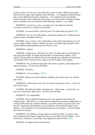 Realidad Benito Pérez Galdós
encima la mujer de buen color. ¡Ay, Dios mío, lo que veo aquí! ¿Sabes lo que quiere
decir el seis de copas?, pues significa Santo Domingo... y en seguida el siete del mismo
palo. ¡Jesús, Madrecita mía de las Angustias!... Y en seguida el ocho, que declara
camino cansado, como si dijéramos, una cuesta. (Con solemnidad.) La mujer por quien
penas, camaraíta, vive en la cuesta de Santo Domingo, número 7, y es casada.
FEDERICO.- (tirando las cartas con displicencia.) Ea, deja esas tonterías...
(Levántase inquietísimo.) ¿Quién te lo ha dicho?
LEONOR.- (con naturalidad.) ¡Pero hijo mío, si lo saben hasta los perros! [290]
FEDERICO.- No, no. Si lo sabe alguien, será de poco tiempo acá. Verdad que estas
noticias cunden con rapidez eléctrica.
LEONOR.- (muy cariñosa.) No te enfurruñes; no hay motivo para ponerse así. Esas
cosas se saben siempre, miquito. Siéntate a mi lado, y te contaré algo que debes saber.
Anoche hablaron aquí largamente de la de Orozco y de ti.
FEDERICO.- ¿Quién?
LEONOR.- Amigos tuyos. (Mirándose las uñas.) Ya sabes que en eso de hablar, no
hay amigo para amigo. Se sueltan mil borricadas, sin intención de ofender. ¿Te lo
cuento? ¿Me prometes no enfadarte? Es de clavo pasado que, tratándose de señora rica
y de amante pobre, lo primero que se diga es que ella le paga a él las trampas.
FEDERICO.- No, no dirían tal atrocidad. (Paseándose agitado.) ¿Qué amigo mío es
capaz de suponer...? Como no sea Malibrán...
LEONOR.- El mismo...
FEDERICO.- ¿Y tú te callaste...? [291]
LEONOR.- Buena soy yo para callarme, tratándose de tu honor, que es lo mismito
que el mío...
FEDERICO.- (deteniéndose ante ella.) Tu honor lo mismo que el mío... es decir, el
mío como el tuyo...
LEONOR.- He dicho una sandez. No hagas caso... Ahora caigo... (suspirando.) en
que yo no tengo honor. Quise decir... Pero tú ya me entiendes.
FEDERICO.- Sí, comprendido.
LEONOR.- Pues te defendí diciendo que tú no eras capaz de tomar dinero de
ninguna mujer... (Bajando la voz.) Que nosotros tengamos acá nuestros cambalaches, es
cosa que nadie sabe, que a nadie le importa, y que entre nosotros se queda. Claro, de ti
para mí, lo ganamos como podemos, y nos ayudamos. No es deshonra, digan lo que
quieran... ¡Pero arrimarte tú a una casada rica para que te mantenga...!, eso no lo puede
decir quien te conozca.
FEDERICO.- Sin embargo, los que mejor me conocen lo dirán. ¡Le parece a uno
fácil exceptuarse de la lógica vulgar de la vida, y es tan difícil, pero tan difícil...! (Con
abatimiento, sentándose.) Leonorilla, estoy dejado de la mano de Dios. [292]
LEONOR.- No hagas caso de esas tonterías...
 