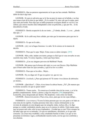 Realidad Benito Pérez Galdós
FEDERICO.- Que no pararon seguramente en lo que me has contado. Malibrán
debió de decir algo más.
LEONOR.- Sí; pero te advierto que se le fue un poco la mano en la bebida, y no hay
que tomar al pie de la letra lo que habló. ¿Te lo cuento? Sí, más vale que lo sepas, para
que estés prevenido. Pues dijo que se había propuesto averiguar dónde os veis tú y esa
señora; que estuvo muchos días trabajándolo como un polizonte, y que por fin... os ha
descubierto el nido.
FEDERICO.- Bonita ocupación la de ese tonto... ¿Y dónde, dónde...?, a ver... ¿dónde
dijo que...?
LEONOR.- Se lo calló muy bien callado, por más que le mareamos para que nos lo
dijera.
FEDERICO.- Es que no lo sabe...
LEONOR.- ¡Ay!, no te hagas ilusiones. Lo sabe. Se le conoce en la manera de
decirlo.
FEDERICO.- Pues que lo sepa. Mejor. Estas cosas se saben siempre. [293]
LEONOR.- Mira, niño, ándate con tiento, porque es fácil que te veas envuelto en una
cuestión muy mala. Yo estoy inquieta, y temo que haya lance.
FEDERICO.- ¿Con ese zángano perverso de Malibrán? Puede.
LEONOR.- Me parece que la bronca del siglo va a ser con Orozco. Dijo Malibrán
que el buen señor tiene los ojos cerrados, y que él se los va a abrir.
FEDERICO.- Pues que se los abra... Mejor...
LEONOR.- No; no digas tal. El que no quiere ver, que no vea.
FEDERICO.- (exaltado.) ¿Pues qué piensas tú? Si siento vivos deseos de abrírselos
yo mismo...
LEONOR.- ¿Qué dices?... Chico, tú no tienes la cabeza buena. ¿Tú? ¿De manera que
tú mismo acusarás a la que te quiere tanto?
FEDERICO.- Tienes razón... Tú conservas el sentido claro de las cosas, y yo lo he
perdido completamente. Siento y pienso y digo los mayores [294] despropósitos...
Leonorilla, estoy desquiciado por dentro. Me desplomo; verás cómo me hundo.
LEONOR.- (humorísticamente.) Pues avisa, mico, para que no me cojas debajo...
FEDERICO.- (con ternura.) Tú eres la única persona que veo con gusto a mi lado en
esta ruina de mi espíritu. Cuantas personas trato más o menos íntimamente se me
revisten de antipatía en esta desgana que me aniquila; todas, incluso ella, y lo digo
porque es verdad, sintiéndolo mucho, pues no se lo merece la infeliz. Entre tantas caras
que me ponen mal ceño, sólo la tuya resplandece. ¿Verdad que es raro? Pero siempre ha
de haber algo que no se entiende, y lo que no entendemos, adviértelo, es lo que más
consuela. Las cosas muy resabidas y muy estudiadas hastían el alma. Las que se nos
presentan en términos vagos, confundiendo nuestra razón, son las que nos confortan y
nos alientan.
 