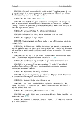 Realidad Benito Pérez Galdós
LEONOR.- (fingiendo comprender.) Es verdad, verdad. Yo me intereso por ti, y por
ayudarte y sacarte de un apuro, soy capaz de comprometerme. Pídeme lo que quieras.
Mándame que haga trampas en el juego, y las haré.
FEDERICO.- No, eso no. ¡Quita allá! [295]
LEONOR.- Pues las he hecho, para que lo sepas. Tu tranquilidad vale más que un
poco de moral de timba, tratándose de estos bobalicones que vienen aquí a divertirse
conmigo. En un día de gran ahogo, y antes que verte padecer por cochinos mil reales, le
doy yo el pego al lucero del alba.
FEDERICO.- (enojado.) Cállate. Me lastimas profundamente.
LEONOR.- Déjate proteger, mico. ¿No me das tú parte de lo que ganas?
FEDERICO.- Sí; pero yo no hago trampas.
LEONOR.- Cada uno es cada uno. Yo no soy tú; yo soy pública, aunque para ti sea
muy particular.
FEDERICO.- (echándose a reír.) Chica, como quiera que seas, me envanezco de tu
amistad. Es lo único que me queda en este mundo. (La abraza.) ¡Lástima que no puedas
salvarme! Yo no tengo remedio ya. (Con profunda tristeza, levantándose.) Soy hombre
al agua.
LEONOR.- Pero ven acá. ¿Tan mal andas? ¿Temes no poder seguir viviendo como
vives? ¿No podríamos arreglar que tuvieras un tanto fijo...? [296]
FEDERICO.- (sombrío.) No hay posibilidad de que cambie mi manera de vivir.
LEONOR.- (con agudeza.) Se me ocurre una idea. ¿Te la digo? Pero no has de
enfadarte. Pues... allá voy... Me parece una atrocidad que pases tantas amarguras
teniendo esa amiga tan ricachona.
FEDERICO.- (espantado.) ¡Leonor! ¡También tú...!
LEONOR.- No, monín; si yo no digo que tú le pidas... Digo que de ella debiera salir
el ofrecerte una cantidad gorda, para que de una vez...
FEDERICO.- (irritado.) Quita, quita. Déjame en paz.
LEONOR.- Anda... tonto... Fuera escrúpulos y bobadas... (Remedándole.) ¡El
honor... la diznidaz!... ¿Qué importa que...? Vamos, que buenos miles podría darte; y
algo me había de tocar a mí.
FEDERICO.- (excitadísimo.) Me voy, me voy por no oírte.
LEONOR.- (alarmada.) Chico, no te me pongas así. Tú tienes alguna mala idea y no
quieres decírmela. [297]
FEDERICO.- (tomando su sombrero.) Me voy. Déjame. LEONOR.- No me gusta
verte salir de estampía.
 