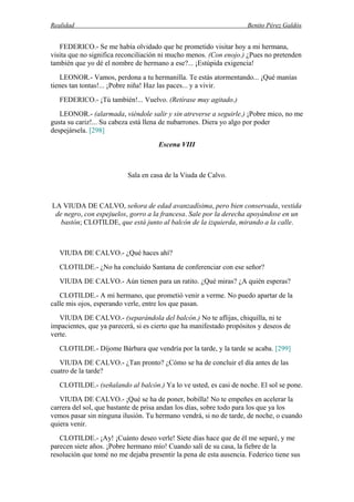 Realidad Benito Pérez Galdós
FEDERICO.- Se me había olvidado que he prometido visitar hoy a mi hermana,
visita que no significa reconciliación ni mucho menos. (Con enojo.) ¿Pues no pretenden
también que yo dé el nombre de hermano a ese?... ¡Estúpida exigencia!
LEONOR.- Vamos, perdona a tu hermanilla. Te estás atormentando... ¡Qué manías
tienes tan tontas!... ¡Pobre niña! Haz las paces... y a vivir.
FEDERICO.- ¡Tú también!... Vuelvo. (Retírase muy agitado.)
LEONOR.- (alarmada, viéndole salir y sin atreverse a seguirle.) ¡Pobre mico, no me
gusta su cariz!... Su cabeza está llena de nubarrones. Diera yo algo por poder
despejársela. [298]
Escena VIII
Sala en casa de la Viuda de Calvo.
LA VIUDA DE CALVO, señora de edad avanzadísima, pero bien conservada, vestida
de negro, con espejuelos, gorro a la francesa. Sale por la derecha apoyándose en un
bastón; CLOTILDE, que está junto al balcón de la izquierda, mirando a la calle.
VIUDA DE CALVO.- ¿Qué haces ahí?
CLOTILDE.- ¿No ha concluido Santana de conferenciar con ese señor?
VIUDA DE CALVO.- Aún tienen para un ratito. ¿Qué miras? ¿A quién esperas?
CLOTILDE.- A mi hermano, que prometió venir a verme. No puedo apartar de la
calle mis ojos, esperando verle, entre los que pasan.
VIUDA DE CALVO.- (separándola del balcón.) No te aflijas, chiquilla, ni te
impacientes, que ya parecerá, si es cierto que ha manifestado propósitos y deseos de
verte.
CLOTILDE.- Díjome Bárbara que vendría por la tarde, y la tarde se acaba. [299]
VIUDA DE CALVO.- ¿Tan pronto? ¿Cómo se ha de concluir el día antes de las
cuatro de la tarde?
CLOTILDE.- (señalando al balcón.) Ya lo ve usted, es casi de noche. El sol se pone.
VIUDA DE CALVO.- ¡Qué se ha de poner, bobilla! No te empeñes en acelerar la
carrera del sol, que bastante de prisa andan los días, sobre todo para los que ya los
vemos pasar sin ninguna ilusión. Tu hermano vendrá, si no de tarde, de noche, o cuando
quiera venir.
CLOTILDE.- ¡Ay! ¡Cuánto deseo verle! Siete días hace que de él me separé, y me
parecen siete años. ¡Pobre hermano mío! Cuando salí de su casa, la fiebre de la
resolución que tomé no me dejaba presentir la pena de esta ausencia. Federico tiene sus
 