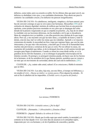 Realidad Benito Pérez Galdós
defectos, como todos; pero su corazón es noble. En los últimos días que pasé con él, sus
defectos se abultaban a mis ojos, y sus cualidades disminuían. Pues ahora me pasa lo
contrario: las cualidades crecen y los defectos me parecen insignificantes.
VIUDA DE CALVO.- Es caballeroso, inteligente, simpático y de buen natural; pero
has de convenir conmigo en que no sirve para criar hermanas. Descuellan [300] en él
estímulos de altanera dignidad, instintos de nobleza que lucirían bien en una posición
opulenta, como piedras preciosas montadas en oro; pero que se despegan del cobre
dorado de la penuria vergonzante en que se empeña en ponerlos. ¡Ay, hija de mi alma!
La realidad, con sus lecciones dolorosas, me ha enseñado a mí lo que es decadencia.
Ideas de vanagloria tuve yo también, y con ellas posición muy distinta de la que tengo
ahora. Pero caí, y me encontré con que las tales ideas, y el puntillo de honor y todo lo
demás, eran de muy mal ver sobre las ruinas que me rodeaban. Aprendí a ver mayores
extensiones de mundo; la necesidad me hizo viajar por regiones bajas, que son las más
interesantes y las que más vida encierran, y descubrí que el reino de la humanidad tiene
muchas más provincias y comarcas de las que yo creía. Por eso abracé tu causa, sin
asustarme del escándalo que dabas, ni de tu desigual elección, ni del camino torcido que
escogías para llegar al matrimonio. Cuando se miran las cosas desde arriba, se ve la
grandeza de los móviles humanos, y no se distingue la pequeñez microscópica de los
trámites sociales. Os protegí y os protegeré mientras pueda, sin hacer caso de los furores
de tu hermano, ni de los asombros de lo que llaman opinión, asombros que no vienen a
ser más que un movimiento de curiosidad, detrás del cual está la indiferencia. [301]
CLOTILDE.- ¡Ay, cuánto sabe usted, señora! (Con entusiasmo.) Habla lo mismito
que un libro.
VIUDA DE CALVO.- Los años, hija mía, son mis libros, el tiempo mi biblioteca, y
mi estudio el vivir... (Suena un timbre: se sienten pasos.) Pero alguien ha entrado... Si
será al fin el caballero de los imposibles. (Clotilde corre a la puerta del fondo.)
Escena IX
Las mismas; FEDERICO.
VIUDA DE CALVO.- (viéndole entrar.) ¿No lo dije?
CLOTILDE.- ¡Hermanito...! (Abrazándole.) ¡Gracias a Dios!
FEDERICO.- ¡Ingrata! (Saluda a la señora de Calvo.)
VIUDA DE CALVO.- Desde que la niña supo que usted vendría, la ansiedad y el
contento no la han dejado vivir. Los siete días de ausencia se le antojaban siglos,
impaciente por ver a su hermano y oír de él palabras de concordia y perdón.
 