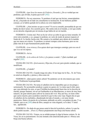 Realidad Benito Pérez Galdós
CLOTILDE.- (que besa las manos de Federico, llorando.) ¿No es verdad que me
perdonas, que olvidas, la pena que te di? [302]
FEDERICO.- No soy rencoroso. Te perdono el mal que me hiciste, emancipándote
de mí, y huyendo de mi lado sin consultarme tu inclinación. Si me hubieras pedido
consejo, yo te habría quitado de la cabeza ese error deplorable.
CLOTILDE.- ¿Aún insistes en que es error? Yo no te consulté, persuadida de que me
habías de decir nones. Era cuestión grave. Me sentía sola en el mundo, y creí que estaba
en mi derecho eligiendo por mí misma al que había de ser mi marido.
FEDERICO.- Creíste mal. Pero no he de volver ya sobre lo que no tiene remedio. El
error está cometido, y yo, aunque te perdono, no vario de modo de pensar respecto al
fondo de él. Lo hecho, hecho está. Me someto a la realidad, pero dentro de la medida
que me marca mi criterio. Te perdono; te miraré siempre como hermana; pero no me
pidas más de lo que humanamente puedo darte.
CLOTILDE.- (con tristeza.) Eso quiere decir que transiges conmigo; pero no con el
que va a ser mi esposo.
FEDERICO.- Así es.
CLOTILDE.- (a la señora de Calvo.) ¿Le parece a usted...? ¡Qué crueldad, qué
orgullo! [303]
VIUDA DE CALVO.- (festivamente.) Hija mía, él es así; pero pierde cuidado, que se
modificará.
CLOTILDE.- ¿Cuándo?
VIUDA DE CALVO.- Cuando tenga mis años. Si tan largo me lo fías... Sr. de Viera,
es usted un chiquillo, y piensa y obra como tal.
FEDERICO.- ¡Qué quiere usted, señora! No podemos ser de otra manera que como
somos. Perdóneme la perogrullada.
VIUDA DE CALVO.- No tema el caballero de los imposibles que yo me ponga a
sermonearle. No acostumbro predicar a quien no quiere oír. Lo único que le diré, para
que vaya abriendo los ojos, es que Clotildita ha demostrado buen tino en la elección de
marido, porque Santana, sin ser un Gutibamba ni un Mucibarrena, es mozo de muy buen
natural y de gran talento para cultivar la ciencia del vivir. Hoy por hoy, no tiene sobre
qué caerse muerto; pero acuérdese usted de lo que le dice esta vieja: llegará día en que
el caballero de los melindres, abandonado de todo el mundo, y sin tener donde
guarecerse, llame a la puerta de su hermana, pidiendo un asilo y un pedazo de pan. Y su
cuñado, que es un [304] alma de Dios, aunque no vista elegante, se lo dará. Y usted
tan... agradecido.
FEDERICO.- No dudo de que posea usted el don de la profecía, señora. Lo que ha
dicho podrá suceder... (Para sí.) Parece propiamente una bruja esta buena señora.
VIUDA DE CALVO.- Vamos, no se enfade porque le diga la buena ventura. Sr. de
Viera, leo en su pensamiento. En este instante está usted diciendo para sí: «Parece una
bruja esta buena señora».
 