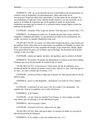 Realidad Benito Pérez Galdós
FEDERICO.- ¡Oh!, no, no he pensado tal cosa. Usted habla como la experiencia, yo
contesto como la terquedad y las preocupaciones. ¿Qué culpa tengo de no
convencerme? Están mis ideas muy remachadas, y no hay quien me las arranque. No
nos traslademos al siglo que viene; estamos donde estamos, y en este momento, yo no
quiero ni oír hablar de la persona que me ha quitado el cariño de mi hermana,
tomándose una mujer que no merece ni se merecerá nunca, aunque llegue a reunir los
millones de Rostchild (10)
.
CLOTILDE.- (enojada.) Pues sí que me merece. Vale más que yo, mucho más. [305]
FEDERICO.- No disputemos sobre eso. Se puede discutir todo, menos sobre las
simpatías y antipatías personales. Lo que pertenece al orden de los sentimientos, sea
cariño, sea rencor, es sagrado. Dejémoslo como está.
VIUDA DE CALVO.- Es cierto. Los odios están erizados de picos, y por mucho que
las palabras froten sobre ellos no los suavizarán. Las palabras son blandas, los odios son
duros. Las asperezas de la vida, ayudadas del tiempo, sí que liman bien. Déjale, déjale.
Si no quiere hacer las paces con tu futuro, que no las haga. Por de pronto las ha hecho
contigo, y esto ya es algo.
CLOTILDE.- ¿Serás tan ingrato, tan duro, tan orgulloso, que no asistas a mi boda?
FEDERICO.- No asistiré. No puede uno desmentirse a sí mismo en tan breve tiempo.
Sostengo que no es decoroso para mí ni para él que yo asista.
VIUDA DE CALVO.- (irónicamente.) Tiene razón. En ley de caballería, no se
olvidan de hecho las ofensas tan pronto como se dice. Que no se vean. Vale más que no
se vean... no vaya a resultar que se coman. [306]
CLOTILDE.- (animosa.) Pues yo digo que se han de ver. Que quieras que no, has de
darle la mano.
FEDERICO.- (para sí.) Me despediré... (Saludando a la viuda de Calvo.) Señora
mía...
CLOTILDE.- (cogiéndole de una mano.) No, no te dejo ir. Un momentito... En
seguida sale. Está en ese gabinete con el señor de Orozco.
FEDERICO.- ¡Con Tomás!
CLOTILDE.- ¿A qué viene ese espanto? Con Orozco, sí, con tu amigo, un señor
muy bueno, que nos protege, y no nos abandonará nunca.
FEDERICO.- (desasosegado.) Adiós.
CLOTILDE.- (tirándole del brazo.) Que no te vas, digo.
VIUDA DE CALVO.- Más vale que le dejes. Le molesta sin duda ver a los que le
dan una leccioncita de tolerancia.
FEDERICO.- Es la verdad, y como me molesta me voy. [307]
 