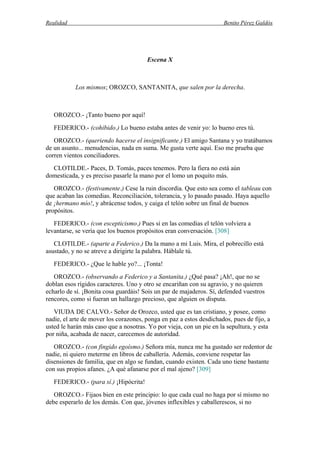 Realidad Benito Pérez Galdós
Escena X
Los mismos; OROZCO, SANTANITA, que salen por la derecha.
OROZCO.- ¡Tanto bueno por aquí!
FEDERICO.- (cohibido.) Lo bueno estaba antes de venir yo: lo bueno eres tú.
OROZCO.- (queriendo hacerse el insignificante.) El amigo Santana y yo tratábamos
de un asunto... menudencias, nada en suma. Me gusta verte aquí. Eso me prueba que
corren vientos conciliadores.
CLOTILDE.- Paces, D. Tomás, paces tenemos. Pero la fiera no está aún
domesticada, y es preciso pasarle la mano por el lomo un poquito más.
OROZCO.- (festivamente.) Cese la ruin discordia. Que esto sea como el tableau con
que acaban las comedias. Reconciliación, tolerancia, y lo pasado pasado. Haya aquello
de ¡hermano mío!, y abrácense todos, y caiga el telón sobre un final de buenos
propósitos.
FEDERICO.- (con escepticismo.) Pues si en las comedias el telón volviera a
levantarse, se vería que los buenos propósitos eran conversación. [308]
CLOTILDE.- (aparte a Federico.) Da la mano a mi Luis. Mira, el pobrecillo está
asustado, y no se atreve a dirigirte la palabra. Háblale tú.
FEDERICO.- ¿Que le hable yo?... ¡Tonta!
OROZCO.- (observando a Federico y a Santanita.) ¿Qué pasa? ¡Ah!, que no se
doblan esos rígidos caracteres. Uno y otro se encariñan con su agravio, y no quieren
echarlo de sí. ¡Bonita cosa guardáis! Sois un par de majaderos. Sí, defended vuestros
rencores, como si fueran un hallazgo precioso, que alguien os disputa.
VIUDA DE CALVO.- Señor de Orozco, usted que es tan cristiano, y posee, como
nadie, el arte de mover los corazones, ponga en paz a estos desdichados, pues de fijo, a
usted le harán más caso que a nosotras. Yo por vieja, con un pie en la sepultura, y esta
por niña, acabada de nacer, carecemos de autoridad.
OROZCO.- (con fingido egoísmo.) Señora mía, nunca me ha gustado ser redentor de
nadie, ni quiero meterme en libros de caballería. Además, conviene respetar las
disensiones de familia, que en algo se fundan, cuando existen. Cada uno tiene bastante
con sus propios afanes. ¿A qué afanarse por el mal ajeno? [309]
FEDERICO.- (para sí.) ¡Hipócrita!
OROZCO.- Fijaos bien en este principio: lo que cada cual no haga por sí mismo no
debe esperarlo de los demás. Con que, jóvenes inflexibles y caballerescos, si no
 
