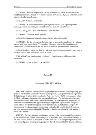 Realidad Benito Pérez Galdós
AUGUSTA.- Justo es despreciarla. En fin, yo reconozco, todos reconocemos que
usted hace allí mucha falta; y si yo fuera Ministro del Cáncer... digo, de Ultramar, ahora
mismo extendía la credencial.
AGUADO.- Gracias... estimando.
AUGUSTA.- Y usted me mandaría, por el primer correo, [30] cigarros para mi
marido, y para mí cascarilla, de esa tan buena que usan allí las señoras.
AGUADO.- ¡Quia! Usted no la necesita... con ese cutis.
AUGUSTA.- O dulces, piñas, guayaba.
AGUADO.- Si es usted más dulce que todas las jaleas del mundo.
AUGUSTA.- En fin, váyase usted pronto a ver si arreglando aquello, no se vuelve a
mentar la dichosa inmoralidad. Ya empalaga. Me gusta más oír hablar del crimen
famoso, que al menos interesa por sus lances dramáticos y sus misterios de folletín.
AGUADO.- Eso a mí no me divierte. Mientras ustedes desmenuzan el crimen, voy a
echar un vistazo a los tresillistas. (Pasa al salón.)
VILLALONGA.- ¡Adelante con el crimen!... En el Casino he oído novedades
estupendas.
AUGUSTA.- ¿Qué se dice?... ¿A ver? [31]
Escena IV
Los mismos; FEDERICO VIERA.
INFANTE.- (aparte, retirándose del grupo.)¡Qué hermosa está, qué simpática y qué
mona es esta maldita, y cómo me fascina y enloquece!... ¡Ah!, paréceme que oigo la voz
de Federico en el salón. (Entra en el salón Federico Viera, y habla con Aguado.) Él es,
sí. Observaré la cara que pone mi prima cuando él entre. ¿Por qué mis sospechas, sin
fundamento formal, sobreviven a todas las razones y se rebelan contra las pruebas en
contrario? Acechando rostros y palabras espero sorprender algún indicio, y coger la
punta del hilo por donde se saque el ovillo de la realidad. Este bendito Marqués de
Cícero me servirá de garita para ponerme de centinela. (Llevándole hacia la consola
que está junto a la puerta.) Querido Marqués, el domingo sentí mucho no ir a pasar el
día en las Charcas.
CÍCERO.- Pues acertó usted quedándose, porque el día, que amaneció hermosísimo,
se nos puso infernal. Tomás no fue tampoco, ni Malibrán; sólo estuvimos Villalonga y
yo; pero Jacinto, viendo el mal cariz, se metió en la casa. Yo, siempre impertérrito, me
corrí hacia el puesto con el guarda, porque me daba la corazonada [32] de que habían de
 