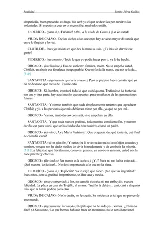 Realidad Benito Pérez Galdós
simpatizáis, buen provecho os haga. No seré yo el que se desviva por zurciros las
voluntades. Si esperáis a que yo os reconcilie, medrados estáis.
FEDERICO.- (para sí.) ¡Farsante! (Alto, a la viuda de Calvo.) ¿Lo ve usted?
VIUDA DE CALVO.- De los dichos a las acciones hay a veces mayor distancia que
entre lo fingido y lo real.
CLOTILDE.- Pues yo insisto en que des la mano a Luis. ¿Te irás sin darme ese
gusto?
FEDERICO.- (secamente.) Todo lo que yo podía hacer por ti, ya lo he hecho.
OROZCO.- (burlándose.) Eso es: carácter, firmeza, tesón. No se empeñe usted,
Clotilde, en abatir esa fortaleza inexpugnable. Que no le da la mano, que no se la da...
[310]
SANTANITA.- (queriendo aparecer sereno.) Pero es preciso hacer constar que yo
no he deseado que me la dé. Conste esto.
OROZCO.- Sí, hombre, constará todo lo que usted quiera. Tratándose de tonterías
por una y otra parte, hay aquí mucho que apuntar, para enseñanza de las generaciones
futuras.
SANTANITA.- Y conste también que nada absolutamente tenemos que agradecer
Clotilde y yo a las personas que más debieran mirar por ella, ya que no por mí...
OROZCO.- Vamos, también eso constará, si se empeñan en ello.
SANTANITA.- Y que toda nuestra gratitud, toda nuestra consideración, y nuestro
cariño son para usted, que se ha conducido con nosotros como un padre.
OROZCO.- (riendo.) ¡Ave María Purísima! ¡Que exageración, qué tontería, qué final
de comedia cursi!
SANTANITA.- (con efusión.) Y nosotros le reverenciaremos como hijos amantes y
sumisos, porque nos ha dado medios de vivir honradamente y de combatir la miseria.
[311] La felicidad que llevábamos, como en germen, en nosotros mismos, usted nos la
hace patente y efectiva.
OROZCO.- (llevándose las manos a la cabeza.) ¿Yo? Pues no me había enterado...
¡Qué manera de delirar!... No deis importancia a lo que no la tiene.
FEDERICO.- (para sí.) ¡Hipócrita! Ya te cayó que hacer. ¿No querías ingratitud?
Pues estos, con su gratitud impertinente, te dan taza y media.
OROZCO.- (muy contrariado.) No, no cantéis victoria, ni me atribuyáis vuestra
felicidad. La plaza en casa de Trujillo, al mismo Trujillo la debéis... casi, casi a disgusto
mío, que la había pedido para otro.
VIUDA DE CALVO.- No le creáis, no le creáis. Su modestia es tal que no parece de
este mundo.
OROZCO.- (ligeramente incómodo.) Repito que no he sido yo... vamos. ¿Cómo lo
diré? (A Santanita.) Lo que hemos hablado hace un momento, no lo considere usted
 