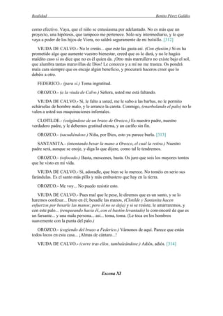 Realidad Benito Pérez Galdós
como efectivo. Vaya, que el niño se entusiasma por adelantado. No es más que un
proyecto, una hipótesis, que tampoco me pertenece. Sólo soy intermediario, y lo que
vaya a poder de los hijos de Viera, no saldrá seguramente de mi bolsillo. [312]
VIUDA DE CALVO.- No le creáis... que este las gasta así. (Con efusión.) Si os ha
prometido algo que aumente vuestro bienestar, creed que os lo dará, y no le hagáis
maldito caso si os dice que no es él quien da. ¡Otro más marrullero no existe bajo el sol,
que alumbra tantas maravillas de Dios! Le conozco y a mí no me trastea. Os pondrá
mala cara siempre que os encaje algún beneficio, y procurará haceros creer que lo
debéis a otro.
FEDERICO.- (para sí.) Toma ingratitud.
OROZCO.- (a la viuda de Calvo.) Señora, usted me está faltando.
VIUDA DE CALVO.- Sí, le falto a usted, me le subo a las barbas, no le permito
echárselas de hombre malo, y le arranco la careta. Conmigo, (enarbolando el palo) no le
valen a usted sus maquinaciones infernales.
CLOTILDE.- (colgándose de un brazo de Orozco.) Es nuestro padre, nuestro
verdadero padre, y le debemos gratitud eterna, y un cariño sin fin.
OROZCO.- (sacudiéndose.) Niña, por Dios, esto ya parece burla. [313]
SANTANITA.- (intentando besar la mano a Orozco, el cual la retira.) Nuestro
padre será, aunque se enoje, y diga lo que dijere, como tal le tendremos.
OROZCO.- (sofocado.) Basta, moscones, basta. Os juro que sois los mayores tontos
que he visto en mi vida.
VIUDA DE CALVO.- Sí, adoradle, que bien se lo merece. No toméis en serio sus
farándulas. Es el santo más pillo y más embustero que hay en la tierra.
OROZCO.- Me voy... No puedo resistir esto.
VIUDA DE CALVO.- Pues mal que le pese, le diremos que es un santo, y se lo
haremos confesar... Duro en él; besadle las manos, (Clotilde y Santanita hacen
esfuerzos por besarle las manos; pero él no se deja) y si se resiste, le amarraremos, y
con este palo... (renqueando hacia él, con el bastón levantado) le convenceré de que es
un farsante... y una mala persona... así... toma, toma. (Le toca en los hombros
suavemente con la punta del palo.)
OROZCO.- (cogiendo del brazo a Federico.) Vámonos de aquí. Parece que están
todos locos en esta casa... ¡Almas de cántaro...!
VIUDA DE CALVO.- (corre tras ellos, tambaleándose.) Adiós, adiós. [314]
Escena XI
 