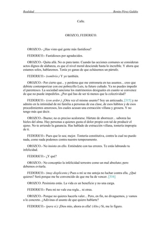 Realidad Benito Pérez Galdós
Calle.
OROZCO, FEDERICO.
OROZCO.- ¿Has visto qué gente más fastidiosa?
FEDERICO.- Fastidiosos por agradecidos.
OROZCO.- Quita allá. No es para tanto. Cuando las acciones comunes se consideran
actos dignos de alabanza, es que el nivel moral desciende hasta lo increíble. Y ahora que
estamos solos, hablaremos. Tenía yo ganas de que echásemos un párrafo.
FEDERICO.- (sombrío.) Y yo también.
OROZCO.- Por cierto que... y perdona que me entrometa en tus asuntos... creo que
debiste contemporizar con ese pobrecillo Luis, tu futuro cuñado. Ya no puedes impedir
el parentesco. La sociedad sanciona los matrimonios desiguales en cuanto se convence
de que no puede impedirlos. ¿Por qué has de ser tú menos que la colectividad?
FEDERICO.- (con ardor.) ¿Otra vez el mismo asunto? Soy un anticuado, [315] y no
admito en la intimidad de mi familia a personas de esa clase, de esos hábitos y de esos
procedimientos amorosos, los cuales acusan una extracción villana y grosera. Y no
tengo más que decir.
OROZCO.- Bueno; no es preciso acalorarse. Hártate de aborrecer... saborea las
hieles del alma. Hay personas a quienes gusta el dolor propio con tal de producir el
ajeno. No te arriendo la ganancia. Has hablado de extracción villana, tontería impropia
de ti.
FEDERICO.- Pues que lo sea; mejor. Tontería constitutiva, contra la cual no puedo
nada, como nada podemos contra nuestro temperamento.
OROZCO.- No insisto en ello. Entiéndete con tus errores. Te estás labrando tu
infelicidad.
FEDERICO.- ¿Y qué?
OROZCO.- No conceptúo la infelicidad terrestre como un mal absoluto; pero
debemos evitarla.
FEDERICO.- (muy displicente.) Pues a mí se me antoja no luchar contra ella. ¿Qué
quieres? Será porque me he convencido de que me ha de vencer. [316]
OROZCO. Pesimista estás. La vida es un beneficio y no una carga.
FEDERICO.- Para mí no vale esa regla... ni otras.
OROZCO.- Porque no quieres hacerla valer... Pero, en fin, no divaguemos, y vamos
a lo concreto. ¿Adivinas el asunto de que quiero hablarte?
FEDERICO.- (para sí.) ¡Dios mío, ahora es ella! (Alto.) Sí, me lo figuro.
 