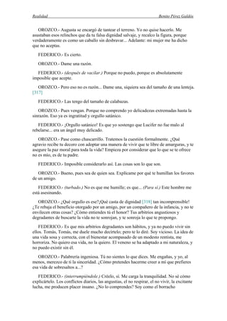 Realidad Benito Pérez Galdós
OROZCO.- Augusta se encargó de tantear el terreno. Yo no quise hacerlo. Me
asustaban esos relinchos que da tu falsa dignidad salvaje, y recalco la figura, porque
verdaderamente es como un caballo sin desbravar... Adelante: mi mujer me ha dicho
que no aceptas.
FEDERICO.- Es cierto.
OROZCO.- Dame una razón.
FEDERICO.- (después de vacilar.) Porque no puedo, porque es absolutamente
imposible que acepte.
OROZCO.- Pero eso no es razón... Dame una, siquiera sea del tamaño de una lenteja.
[317]
FEDERICO.- Las tengo del tamaño de calabazas.
OROZCO.- Pues vengan. Porque no comprendo yo delicadezas extremadas hasta la
sinrazón. Eso ya es ingratitud y orgullo satánico.
FEDERICO.- ¡Orgullo satánico! Es que yo sostengo que Lucifer no fue malo al
rebelarse... era un ángel muy delicado.
OROZCO.- Pase como chascarrillo. Tratemos la cuestión formalmente. ¿Qué
agravio recibe tu decoro con adoptar una manera de vivir que te libre de amarguras, y te
asegure la paz moral para toda la vida? Empieza por considerar que lo que se te ofrece
no es mío, es de tu padre.
FEDERICO.- Imposible considerarlo así. Las cosas son lo que son.
OROZCO.- Bueno, pues sea de quien sea. Explícame por qué te humillan los favores
de un amigo.
FEDERICO.- (turbado.) No es que me humille; es que... (Para sí.) Este hombre me
está asesinando.
OROZCO.- ¿Qué orgullo es ese?¡Qué casta de dignidad [318] tan incomprensible!
¿Te rebaja el beneficio otorgado por un amigo, por un compañero de la infancia, y no te
envilecen otras cosas? ¿Cómo entiendes tú el honor? Tus arbitrios angustiosos y
degradantes de buscarte la vida no te sonrojan, y te sonroja lo que te propongo.
FEDERICO.- Es que mis arbitrios degradantes son hábitos, y ya no puedo vivir sin
ellos. Tomás, Tomás, me duele mucho decírtelo; pero te lo diré. Soy vicioso. La idea de
una vida sosa y correcta, con el bienestar acompasado de un modesto rentista, me
horroriza. No quiero esa vida, no la quiero. El veneno se ha adaptado a mi naturaleza, y
no puedo existir sin él.
OROZCO.- Palabrería ingeniosa. Tú no sientes lo que dices. Me engañas, y yo, al
menos, merezco de ti la sinceridad. ¿Cómo pretendes hacerme creer a mí que prefieres
esa vida de sobresaltos a...?
FEDERICO.- (interrumpiéndole.) Créelo, sí. Me carga la tranquilidad. No sé cómo
explicártelo. Los conflictos diarios, las angustias, el no respirar, el no vivir, la excitante
lucha, me producen placer insano. ¿No lo comprendes? Soy como el borracho
 