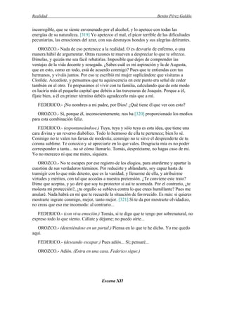 Realidad Benito Pérez Galdós
incorregible, que se siente envenenado por el alcohol, y lo apetece con todas las
energías de su naturaleza. [319] Yo apetezco el mal, el picor terrible de las dificultades
pecuniarias, las emociones del azar, con sus desmayos hondos y sus alegrías delirantes.
OROZCO.- Nada de eso pertenece a la realidad. O es desvarío de enfermo, o una
manera hábil de argumentar. Otras razones te mueven a despreciar lo que te ofrezco.
Dímelas, y quizás me sea fácil rebatirlas. Imposible que dejes de comprender las
ventajas de la vida decente y sosegada. ¿Sabes cuál es mi aspiración y la de Augusta,
que en esto, como en todo, está de acuerdo conmigo? Pues que te entiendas con tus
hermanos, y viváis juntos. Por eso te escribió mi mujer suplicándote que visitaras a
Clotilde. Accediste, y pensamos que tu aquiescencia en este punto era señal de ceder
también en el otro. Te propusimos el vivir con tu familia, calculando que de este modo
os luciría más el pequeño capital que debéis a las travesuras de Joaquín. Porque a él,
fíjate bien, a él en primer término debéis agradecerlo más que a mí.
FEDERICO.- ¡No nombres a mi padre, por Dios! ¿Qué tiene él que ver con esto?
OROZCO.- Sí, porque él, inconscientemente, nos ha [320] proporcionado los medios
para esta combinación feliz.
FEDERICO.- (espontaneándose.) Tuya, tuya y sólo tuya es esta idea, que tiene una
cara divina y un reverso diabólico. Todo lo hermoso de ella te pertenece; bien lo sé.
Conmigo no te valen tus farsas de modestia; conmigo no te sirve el desprenderte de tu
corona sublime. Te conozco y sé apreciarte en lo que vales. Desgracia mía es no poder
corresponder a tanta... no sé cómo llamarlo. Tomás, despréciame, no hagas caso de mí.
Yo no merezco ni que me mires, siquiera.
OROZCO.- No te escapes por ese registro de los elogios, para aturdirme y apartar la
cuestión de sus verdaderos términos. Por reducirte y ablandarte, soy capaz hasta de
transigir con lo que más detesto, que es la vanidad, y llenarme de ella, y atribuirme
virtudes y méritos, con tal que accedas a nuestra pretensión. ¿Te conviene este trato?
Dime que aceptas, y yo diré que soy tu protector si así te acomoda. Por el contrario, ¿te
molesta mi protección?, ¿tu orgullo se subleva contra lo que crees humillante? Pues me
anularé. Nada habrá en mí que te recuerde la situación de favorecido. Es más: si quieres
mostrarte ingrato conmigo, mejor, tanto mejor. [321] Si te da por mostrarte olvidadizo,
no creas que eso me incomoda: al contrario...
FEDERICO.- (con viva emoción.) Tomás, si te digo que te tengo por sobrenatural, no
expreso todo lo que siento. Cállate y déjame; no puedo oírte...
OROZCO.- (deteniéndose en un portal.) Piensa en lo que te he dicho. Yo me quedo
aquí.
FEDERICO.- (deseando escapar.) Pues adiós... Sí; pensaré...
OROZCO.- Adiós. (Entra en una casa. Federico sigue.)
Escena XII
 