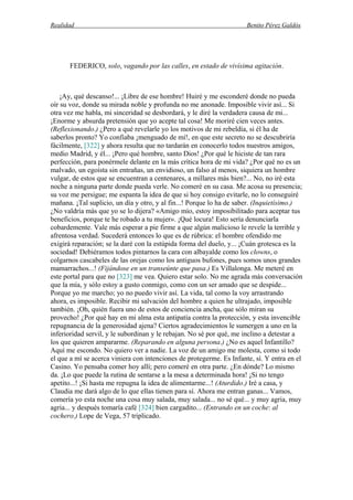 Realidad Benito Pérez Galdós
FEDERICO, solo, vagando por las calles, en estado de vivísima agitación.
¡Ay, qué descanso!... ¡Libre de ese hombre! Huiré y me esconderé donde no pueda
oír su voz, donde su mirada noble y profunda no me anonade. Imposible vivir así... Si
otra vez me habla, mi sinceridad se desbordará, y le diré la verdadera causa de mi...
¡Enorme y absurda pretensión que yo acepte tal cosa! Me moriré cien veces antes.
(Reflexionando.) ¿Pero a qué revelarle yo los motivos de mi rebeldía, si él ha de
saberlos pronto? Yo confiaba ¡menguado de mí!, en que este secreto no se descubriría
fácilmente, [322] y ahora resulta que no tardarán en conocerlo todos nuestros amigos,
medio Madrid, y él... ¡Pero qué hombre, santo Dios! ¿Por qué le hiciste de tan rara
perfección, para ponérmele delante en la más crítica hora de mi vida? ¿Por qué no es un
malvado, un egoísta sin entrañas, un envidioso, un falso al menos, siquiera un hombre
vulgar, de estos que se encuentran a centenares, a millares más bien?... No, no iré esta
noche a ninguna parte donde pueda verle. No comeré en su casa. Me acosa su presencia;
su voz me persigue; me espanta la idea de que si hoy consigo evitarle, no lo conseguiré
mañana. ¡Tal suplicio, un día y otro, y al fin...! Porque lo ha de saber. (Inquietísimo.)
¿No valdría más que yo se lo dijera? «Amigo mío, estoy imposibilitado para aceptar tus
beneficios, porque te he robado a tu mujer». ¡Qué locura! Esto sería denunciarla
cobardemente. Vale más esperar a pie firme a que algún malicioso le revele la terrible y
afrentosa verdad. Sucederá entonces lo que es de rúbrica: el hombre ofendido me
exigirá reparación; se la daré con la estúpida forma del duelo, y... ¡Cuán grotesca es la
sociedad! Debiéramos todos pintarnos la cara con albayalde como los clowns, o
colgarnos cascabeles de las orejas como los antiguos bufones, pues somos unos grandes
mamarrachos...! (Fijándose en un transeúnte que pasa.) Es Villalonga. Me meteré en
este portal para que no [323] me vea. Quiero estar solo. No me agrada más conversación
que la mía, y sólo estoy a gusto conmigo, como con un ser amado que se despide...
Porque yo me marcho; yo no puedo vivir así. La vida, tal como la voy arrastrando
ahora, es imposible. Recibir mi salvación del hombre a quien he ultrajado, imposible
también. ¡Oh, quién fuera uno de estos de conciencia ancha, que sólo miran su
provecho! ¿Por qué hay en mi alma esta antipatía contra la protección, y esta invencible
repugnancia de la generosidad ajena? Ciertos agradecimientos le sumergen a uno en la
inferioridad servil, y le subordinan y le rebajan. No sé por qué, me inclino a detestar a
los que quieren ampararme. (Reparando en alguna persona.) ¿No es aquel Infantillo?
Aquí me escondo. No quiero ver a nadie. La voz de un amigo me molesta, como si todo
el que a mí se acerca viniera con intenciones de protegerme. Es Infante, sí. Y entra en el
Casino. Yo pensaba comer hoy allí; pero comeré en otra parte. ¿En dónde? Lo mismo
da. ¡Lo que puede la rutina de sentarse a la mesa a determinada hora! ¡Si no tengo
apetito...! ¡Si hasta me repugna la idea de alimentarme...! (Aturdido.) Iré a casa, y
Claudia me dará algo de lo que ellas tienen para sí. Ahora me entran ganas... Vamos,
comería yo esta noche una cosa muy salada, muy salada... no sé qué... y muy agria, muy
agria... y después tomaría café [324] bien cargadito... (Entrando en un coche: al
cochero.) Lope de Vega, 57 triplicado.
 