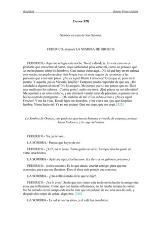 Realidad Benito Pérez Galdós
Escena XIII
Salones en casa de San Salomó.
FEDERICO, después LA SOMBRA DE OROZCO.
FEDERICO.- Aquí me refugio esta noche. No sé a dónde ir. En esta casa no es
probable que encuentre al Santo, cuya sublimidad pesa sobre mí, como un peñasco que
se me ha puesto sobre los hombros. Casi nunca viene aquí... No sé qué hay en mi cabeza
esta noche; no puedo precisar bien lo que veo, ni estoy seguro de reconocer a las
personas que a mi lado pasan. ¿No es aquel Monte Cármenes? Creo que sí; pero no lo
juraría. Y aquella ¿no es Victoria Trujillo? Tampoco puedo responder de que sea. ¿He
saludado a alguien al entrar? No lo aseguro. Me parece que sí, me parece que no. Daré
una vuelta por los salones. ¡Cuánta gente!, nadie me mira. ¡Qué placer no ser advertido!
Me apartaré a un sitio solitario, y me distraeré viendo caras de personas, a quienes no se
les ha ocurrido protegerme... ¡Oh, maldito de mí! (Con súbito terror.) ¿No es aquel
Orozco? Y me ha visto. Desde lejos me descubre, y me clava sus ojos que despiden
lumbre. Viene hacia mí. Ya no me escapo. Que me coge, que me coge. [325]
La Sombra de Orozco, con perfecta apariencia humana y vestida de etiqueta, avanza
hacia Federico, y le coge del brazo.
FEDERICO.- Ya, ya te veo...
LA SOMBRA.- Parece que huyes de mí.
FEDERICO.- ¿Yo?, no lo creas. Tanto gusto en verte. Siempre mucho gusto en
verte, muchísimo.
LA SOMBRA.- Apártate aquí; charlaremos. (Le lleva a un gabinete próximo.)
FEDERICO.- (irónicamente.) Es lo que deseo, charlar contigo, para que me
aconsejes, para que me ilumines. Eres el alma más grande que conozco.
LA SOMBRA.- ¿Has reflexionado en lo que te dije?
FEDERICO.- ¡Ya lo creo! Desde que nos vimos esta tarde no ha hecho tu amigo otra
cosa que reflexionar. Como que con tantas reflexiones, no he tenido tiempo de comer.
No ha entrado en mi cuerpo esta noche más que un puñado de sal, una taza de café, y
después dos copas de coñac, digo, tres. [326]
LA SOMBRA.- La sal aviva las ideas, y el café las ennoblece.
 