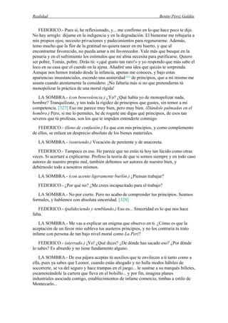 Realidad Benito Pérez Galdós
FEDERICO.- Pues sí, he reflexionado, y... me confirmo en lo que hace poco te dije.
No hay arreglo: déjame en la indigencia y en la degradación. El bienestar me rebajaría a
mis propios ojos; necesito privaciones y padecimientos para regenerarme. Además,
temo mucho que la flor de la gratitud no quiera nacer en mi huerto, y que al
encontrarme favorecido, no pueda amar a mi favorecedor. Vale más que busque en la
penuria y en el sufrimiento los estímulos que mi alma necesita para purificarse. Quiero
ser pobre, Tomás, pobre. Dirás tú: «¡qué gusto tan raro!» y yo respondo que más sabe el
loco en su casa que el cuerdo en la ajena. Añadiré una idea que quizás te sorprenda.
Aunque nos hemos tratado desde la infancia, apenas me conoces, y bajo estas
apariencias insustanciales, escondo una austeridad (11)
de principios, que a mí mismo me
asusta cuando atentamente la considero. ¡No faltaría más si no que pretendieras tú
monopolizar la práctica de una moral rígida!
LA SOMBRA.- (con benevolencia.) ¿Yo? ¿Qué había yo de monopolizar nada,
hombre? Tranquilízate, y ten toda la rigidez de principios que gustes, sin temor a mi
competencia. [327] Eso me parece muy bien, pero muy bien. (Dándole palmadas en el
hombro.) Pero, si me lo permites, he de rogarte me digas qué principios, de esos tan
severos que tú profesas, son los que te impiden entenderte conmigo.
FEDERICO.- (lleno de confusión.) Es que con mis principios, y como complemento
de ellos, se enlaza un desprecio absoluto de los bienes materiales.
LA SOMBRA.- (sonriendo.) Vocación de penitente y de anacoreta.
FEDERICO.- Tampoco es eso. He parece que no estás tú hoy tan lúcido como otras
veces. Si acertaré a explicarme. Profeso la teoría de que si somos siempre y en todo caso
autores de nuestro propio mal, también debemos ser autores de nuestro bien, y
debérnoslo todo a nosotros mismos.
LA SOMBRA.- (con acento ligeramente burlón.) ¿Piensas trabajar?
FEDERICO.- ¿Por qué no? ¿Me crees incapacitado para el trabajo?
LA SOMBRA.- No por cierto. Pero no acabo de comprender tus principios. Seamos
formales, y hablemos con absoluta sinceridad. [328]
FEDERICO.- (palideciendo y temblando.) Eso es... Sinceridad es lo que nos hace
falta.
LA SOMBRA.- Me vas a explicar un enigma que observo en ti. ¿Cómo es que la
aceptación de un favor mío subleva tus austeros principios, y no los contraria tu trato
infame con persona de tan bajo nivel moral como La Peri?
FEDERICO.- (aterrado.) ¡Yo! ¿Qué dices? ¿De dónde has sacado eso? ¿Por dónde
lo sabes? Es absurdo y no tiene fundamento alguno.
LA SOMBRA.- De esa pájara aceptas tú auxilios que te envilecen a ti tanto como a
ella, pues ya sabes que Leonor, cuando estás ahogado y no halla modos hábiles de
socorrerte, se va del seguro y hace trampas en el juego... le sustrae a su marqués billetes,
escamoteándole la cartera que lleva en el bolsillo... y por fin, imagina planes
industriales asociada contigo, establecimientos de infame comercio, timbas a estilo de
Montecarlo...
 
