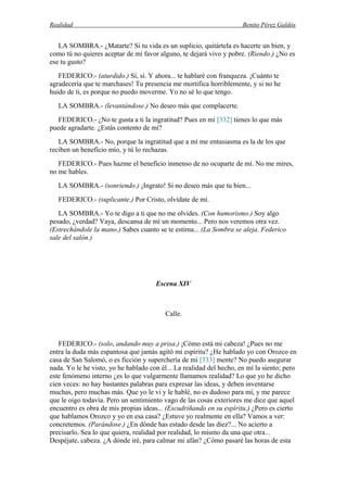 Realidad Benito Pérez Galdós
LA SOMBRA.- ¿Matarte? Si tu vida es un suplicio, quitártela es hacerte un bien, y
como tú no quieres aceptar de mí favor alguno, te dejará vivo y pobre. (Riendo.) ¿No es
ese tu gusto?
FEDERICO.- (aturdido.) Sí, sí. Y ahora... te hablaré con franqueza. ¡Cuánto te
agradecería que te marchases! Tu presencia me mortifica horriblemente, y si no he
huido de ti, es porque no puedo moverme. Yo no sé lo que tengo.
LA SOMBRA.- (levantándose.) No deseo más que complacerte.
FEDERICO.- ¿No te gusta a ti la ingratitud? Pues en mí [332] tienes lo que más
puede agradarte. ¿Estás contento de mí?
LA SOMBRA.- No, porque la ingratitud que a mí me entusiasma es la de los que
reciben un beneficio mío, y tú lo rechazas.
FEDERICO.- Pues hazme el beneficio inmenso de no ocuparte de mí. No me mires,
no me hables.
LA SOMBRA.- (sonriendo.) ¡Ingrato! Si no deseo más que tu bien...
FEDERICO.- (suplicante.) Por Cristo, olvídate de mí.
LA SOMBRA.- Yo te digo a ti que no me olvides. (Con humorismo.) Soy algo
pesado, ¿verdad? Vaya, descansa de mí un momento... Pero nos veremos otra vez.
(Estrechándole la mano.) Sabes cuanto se te estima... (La Sombra se aleja. Federico
sale del salón.)
Escena XIV
Calle.
FEDERICO.- (solo, andando muy a prisa.) ¡Cómo está mi cabeza! ¿Pues no me
entra la duda más espantosa que jamás agitó mi espíritu? ¿He hablado yo con Orozco en
casa de San Salomó, o es ficción y superchería de mi [333] mente? No puedo asegurar
nada. Yo le he visto, yo he hablado con él... La realidad del hecho, en mí la siento; pero
este fenómeno interno ¿es lo que vulgarmente llamamos realidad? Lo que yo he dicho
cien veces: no hay bastantes palabras para expresar las ideas, y deben inventarse
muchas, pero muchas más. Que yo le vi y le hablé, no es dudoso para mí, y me parece
que le oigo todavía. Pero un sentimiento vago de las cosas exteriores me dice que aquel
encuentro es obra de mis propias ideas... (Escudriñando en su espíritu.) ¿Pero es cierto
que hablamos Orozco y yo en esa casa? ¿Estuve yo realmente en ella? Vamos a ver:
concretemos. (Parándose.) ¿En dónde has estado desde las diez?... No acierto a
precisarlo. Sea lo que quiera, realidad por realidad, lo mismo da una que otra...
Despéjate, cabeza. ¿A dónde iré, para calmar mi afán? ¿Cómo pasaré las horas de esta
 